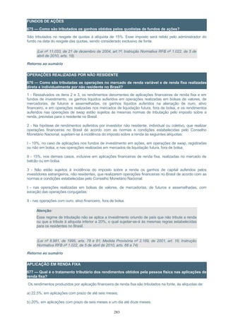 FUNDOS DE AÇÕES
675 — Como são tributados os ganhos obtidos pelos quotistas de fundos de ações?
São tributados no resgate de quotas à alíquota de 15%. Esse imposto será retido pelo administrador do
fundo na data do resgate das quotas, sendo considerado exclusivo de fonte.
(Lei nº 11.033, de 21 de dezembro de 2004, art.1º; Instrução Normativa RFB nº 1.022, de 5 de
abril de 2010, arts. 18)
Retorno ao sumário
OPERAÇÕES REALIZADAS POR NÃO RESIDENTE
676 — Como são tributadas as operações no mercado de renda variável e de renda fixa realizadas
direta e individualmente por não residente no Brasil?
1 - Ressalvados os itens 2 e 3, os rendimentos decorrentes de aplicações financeiras de renda fixa e em
fundos de investimento, os ganhos líquidos auferidos em operações realizadas em bolsas de valores, de
mercadorias, de futuros e assemelhadas, os ganhos líquidos auferidos na alienação de ouro, ativo
financeiro, e em operações realizadas nos mercados de liquidação futura, fora de bolsa, e os rendimentos
auferidos nas operações de swap estão sujeitos às mesmas normas de tributação pelo imposto sobre a
renda, previstas para o residente no Brasil.
2 - Na hipótese de rendimentos auferidos por investidor não residente, individual ou coletivo, que realizar
operações financeiras no Brasil de acordo com as normas e condições estabelecidas pelo Conselho
Monetário Nacional, sujeitam-se à incidência do imposto sobre a renda às seguintes alíquotas:
I - 10%, no caso de aplicações nos fundos de investimento em ações, em operações de swap, registradas
ou não em bolsa, e nas operações realizadas em mercados de liquidação futura, fora de bolsa;
II - 15%, nos demais casos, inclusive em aplicações financeiras de renda fixa, realizadas no mercado de
balcão ou em bolsa.
3 - Não estão sujeitos à incidência do imposto sobre a renda os ganhos de capital auferidos pelos
investidores estrangeiros, não residentes, que realizarem operações financeiras no Brasil de acordo com as
normas e condições estabelecidas pelo Conselho Monetário Nacional:
I - nas operações realizadas em bolsas de valores, de mercadorias, de futuros e assemelhadas, com
exceção das operações conjugadas;
II - nas operações com ouro, ativo financeiro, fora de bolsa.
Atenção:
Esse regime de tributação não se aplica a investimento oriundo de país que não tribute a renda
ou que a tribute à alíquota inferior a 20%, o qual sujeitar-se-á às mesmas regras estabelecidas
para os residentes no Brasil.
(Lei nº 8.981, de 1995, arts. 78 e 81; Medida Provisória nº 2.189, de 2001, art. 16; Instrução
Normativa RFB nº 1.022, de 5 de abril de 2010, arts. 66 a 74)
Retorno ao sumário
APLICAÇÃO EM RENDA FIXA
677 — Qual é o tratamento tributário dos rendimentos obtidos pela pessoa física nas aplicações de
renda fixa?
Os rendimentos produzidos por aplicação financeira de renda fixa são tributados na fonte, às alíquotas de:
a) 22,5%, em aplicações com prazo de até seis meses;
b) 20%, em aplicações com prazo de seis meses e um dia até doze meses;
283
 