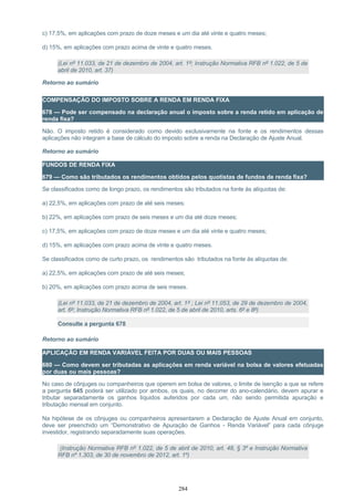 c) 17,5%, em aplicações com prazo de doze meses e um dia até vinte e quatro meses;
d) 15%, em aplicações com prazo acima de vinte e quatro meses.
(Lei nº 11.033, de 21 de dezembro de 2004, art. 1º; Instrução Normativa RFB nº 1.022, de 5 de
abril de 2010, art. 37)
Retorno ao sumário
COMPENSAÇÃO DO IMPOSTO SOBRE A RENDA EM RENDA FIXA
678 — Pode ser compensado na declaração anual o imposto sobre a renda retido em aplicação de
renda fixa?
Não. O imposto retido é considerado como devido exclusivamente na fonte e os rendimentos dessas
aplicações não integram a base de cálculo do imposto sobre a renda na Declaração de Ajuste Anual.
Retorno ao sumário
FUNDOS DE RENDA FIXA
679 — Como são tributados os rendimentos obtidos pelos quotistas de fundos de renda fixa?
Se classificados como de longo prazo, os rendimentos são tributados na fonte às alíquotas de:
a) 22,5%, em aplicações com prazo de até seis meses;
b) 22%, em aplicações com prazo de seis meses e um dia até doze meses;
c) 17,5%, em aplicações com prazo de doze meses e um dia até vinte e quatro meses;
d) 15%, em aplicações com prazo acima de vinte e quatro meses.
Se classificados como de curto prazo, os rendimentos são tributados na fonte às alíquotas de:
a) 22,5%, em aplicações com prazo de até seis meses;
b) 20%, em aplicações com prazo acima de seis meses.
(Lei nº 11.033, de 21 de dezembro de 2004, art. 1º ; Lei nº 11.053, de 29 de dezembro de 2004,
art. 6º; Instrução Normativa RFB nº 1.022, de 5 de abril de 2010, arts. 6º e 8º)
Consulte a pergunta 678
Retorno ao sumário
APLICAÇÃO EM RENDA VARIÁVEL FEITA POR DUAS OU MAIS PESSOAS
680 — Como devem ser tributadas as aplicações em renda variável na bolsa de valores efetuadas
por duas ou mais pessoas?
No caso de cônjuges ou companheiros que operem em bolsa de valores, o limite de isenção a que se refere
a pergunta 645 poderá ser utilizado por ambos, os quais, no decorrer do ano-calendário, devem apurar e
tributar separadamente os ganhos líquidos auferidos por cada um, não sendo permitida apuração e
tributação mensal em conjunto.
Na hipótese de os cônjuges ou companheiros apresentarem a Declaração de Ajuste Anual em conjunto,
deve ser preenchido um “Demonstrativo de Apuração de Ganhos - Renda Variável” para cada cônjuge
investidor, registrando separadamente suas operações.
(Instrução Normativa RFB nº 1.022, de 5 de abril de 2010, art. 48, § 3º e Instrução Normativa
RFB nº 1.303, de 30 de novembro de 2012, art. 1º)
284
 