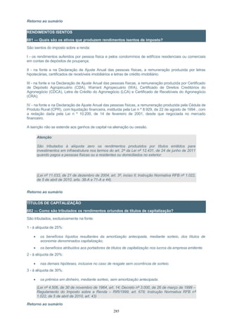 Retorno ao sumário
RENDIMENTOS ISENTOS
681 — Quais são os ativos que produzem rendimentos isentos de imposto?
São isentos do imposto sobre a renda:
I - os rendimentos auferidos por pessoa física e pelos condomínios de edifícios residenciais ou comerciais
em contas de depósitos de poupança;
II - na fonte e na Declaração de Ajuste Anual das pessoas físicas, a remuneração produzida por letras
hipotecárias, certificados de recebíveis imobiliários e letras de crédito imobiliário;
III - na fonte e na Declaração de Ajuste Anual das pessoas físicas, a remuneração produzida por Certificado
de Depósito Agropecuário (CDA), Warrant Agropecuário (WA), Certificado de Direitos Creditórios do
Agronegócio (CDCA), Letra de Crédito do Agronegócio (LCA) e Certificado de Recebíveis do Agronegócio
(CRA);
IV - na fonte e na Declaração de Ajuste Anual das pessoas físicas, a remuneração produzida pela Cédula de
Produto Rural (CPR), com liquidação financeira, instituída pela Lei n º 8.929, de 22 de agosto de 1994 , com
a redação dada pela Lei n º 10.200, de 14 de fevereiro de 2001, desde que negociada no mercado
financeiro.
A isenção não se estende aos ganhos de capital na alienação ou cessão.
Atenção:
São tributados à alíquota zero os rendimentos produzidos por títulos emitidos para
investimentos em infraestrutura nos termos do art. 2º da Lei nº 12.431, de 24 de junho de 2011
quando pagos a pessoas físicas ou a residentes ou domiciliados no exterior.
(Lei nº 11.033, de 21 de dezembro de 2004, art. 3º, inciso II; Instrução Normativa RFB nº 1.022,
de 5 de abril de 2010, arts. 38-A e 71-A e 44).
Retorno ao sumário
TÍTULOS DE CAPITALIZAÇÃO
682 — Como são tributados os rendimentos oriundos de títulos de capitalização?
São tributados, exclusivamente na fonte:
1 - à alíquota de 25%:
• os benefícios líquidos resultantes da amortização antecipada, mediante sorteio, dos títulos de
economia denominados capitalização;
• os benefícios atribuídos aos portadores de títulos de capitalização nos lucros da empresa emitente.
2 - à alíquota de 20%:
• nas demais hipóteses, inclusive no caso de resgate sem ocorrência de sorteio.
3 - à alíquota de 30%:
• os prêmios em dinheiro, mediante sorteio, sem amortização antecipada.
(Lei nº 4.506, de 30 de novembro de 1964, art. 14; Decreto nº 3.000, de 26 de março de 1999 –
Regulamento do Imposto sobre a Renda – RIR/1999, art. 678; Instrução Normativa RFB nº
1.022, de 5 de abril de 2010, art. 43)
Retorno ao sumário
285
 