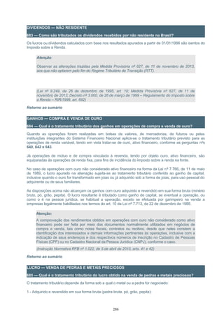 DIVIDENDOS — NÃO RESIDENTE
683 — Como são tributados os dividendos recebidos por não residente no Brasil?
Os lucros ou dividendos calculados com base nos resultados apurados a partir de 01/01/1996 são isentos do
Imposto sobre a Renda.
Atenção:
Observar as alterações trazidas pela Medida Provisória nº 627, de 11 de novembro de 2013,
aos que não optarem pelo fim do Regime Tributário de Transição (RTT).
(Lei nº 9.249, de 26 de dezembro de 1995, art. 10; Medida Provisória nº 627, de 11 de
novembro de 2013; Decreto nº 3.000, de 26 de março de 1999 – Regulamento do Imposto sobre
a Renda – RIR/1999, art. 692)
Retorno ao sumário
GANHOS — COMPRA E VENDA DE OURO
684 — Qual é o tratamento tributário dos ganhos em operações de compra e venda de ouro?
Quando as operações forem realizadas em bolsas de valores, de mercadorias, de futuros ou pelas
instituições integrantes do Sistema Financeiro Nacional aplica-se o tratamento tributário previsto para as
operações de renda variável, tendo em vista tratar-se de ouro, ativo financeiro, conforme as perguntas nºs
640, 642 e 643.
Já operações de mútuo e de compra vinculada à revenda, tendo por objeto ouro, ativo financeiro, são
equiparadas às operações de renda fixa, para fins de incidência do imposto sobre a renda na fonte.
No caso de operações com ouro não considerado ativo financeiro na forma da Lei nº 7.766, de 11 de maio
de 1989, o lucro apurado na alienação sujeita-se ao tratamento tributário conferido ao ganho de capital,
inclusive quando o ouro for transformado em joias ou já adquirido sob a forma de joias, para uso pessoal do
adquirente ou de seus familiares.
As disposições acima não alcançam os ganhos com ouro adquirido e revendido em sua forma bruta (minério
bruto, pó, grão, pepita). O lucro resultante é tributado como ganho de capital, se eventual a operação, ou
como o é na pessoa jurídica, se habitual a operação, exceto se efetuada por garimpeiro na venda a
empresas legalmente habilitadas nos termos do art. 10 da Lei nº 7.713, de 22 de dezembro de 1988.
Atenção:
A comprovação dos rendimentos obtidos em operações com ouro não considerado como ativo
financeiro pode ser feita por meio dos documentos normalmente utilizados em negócios de
compra e venda, tais como notas fiscais, contratos ou recibos, desde que neles constem a
identificação dos interessados e demais informações pertinentes às operações, inclusive com a
indicação de seus endereços e dos respectivos números de inscrição no Cadastro de Pessoas
Físicas (CPF) ou no Cadastro Nacional da Pessoa Jurídica (CNPJ), conforme o caso.
(Instrução Normativa RFB nº 1.022, de 5 de abril de 2010, arts. 41 e 42)
Retorno ao sumário
LUCRO — VENDA DE PEDRAS E METAIS PRECIOSOS
685 — Qual é o tratamento tributário do lucro obtido na venda de pedras e metais preciosos?
O tratamento tributário depende da forma sob a qual o metal ou a pedra for negociado:
1 - Adquirido e revendido em sua forma bruta (pedra bruta, pó, grão, pepita):
286
 