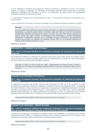 O lucro resultante é tributado como ganho de capital, se eventual a operação ou como o é na pessoa
jurídica, se habitual a operação. As operações de alienação efetuadas pelos garimpeiros a empresas
legalmente habilitadas são tributadas na fonte e na Declaração de Ajuste Anual, em Rendimentos
Tributáveis Recebidos de Pessoas Jurídicas.
2 - Adquirido em qualquer das formas referidas no item 1 e transformado em joias ou já adquirido sob a
forma de joias:
O lucro apurado em sua venda, se eventual a operação, tem o tratamento tributário de ganho de capital.
Atenção:
A comprovação dos rendimentos obtidos nessas operações, por tratar-se de negócios comuns e
franqueados a qualquer pessoa física ou jurídica, pode ser feita por meio de documentos
normalmente utilizados nos negócios de compra e venda, tais como notas fiscais, contratos ou
recibos, desde que neles constem a identificação dos interessados e demais informações
pertinentes às operações, inclusive com a indicação de seus endereços e dos respectivos
números de inscrição no Cadastro de Pessoas Físicas (CPF) ou no Cadastro Nacional da
Pessoa Jurídica (CNPJ), conforme o caso.
Retorno ao sumário
RENDIMENTOS — CADERNETA DE POUPANÇA
686 — Qual é o tratamento tributário dos rendimentos produzidos nas aplicações em caderneta de
poupança?
Os rendimentos obtidos em caderneta de poupança pela pessoa física estão isentos do imposto sobre a
renda, ainda que em virtude de decisão judicial que tenha determinado a correção dos valores depositados
por índice diferente do fixado pela autoridade monetária.
(Decreto nº 3.000, de 26 de março de 1999 – Regulamento do Imposto sobre a Renda –
RIR/1999, art. 39, inciso VIII; Instrução Normativa RFB nº 1.022, de 5 de abril de 2010, art. 44,
inciso I)
Retorno ao sumário
CADERNETA DE POUPANÇA TIPO PECÚLIO
687 — Qual é o tratamento tributário dos rendimentos produzidos em caderneta de poupança do
tipo pecúlio?
A caderneta de poupança tipo pecúlio, instituída pelo Decreto-lei nº 2.301, de 21 de novembro de 1986,
constituída com instituições financeiras integrantes do Sistema Financeiro da Habitação (SFH) - (sociedades
de crédito imobiliário, caixas econômicas e associações de poupança e empréstimos) destinada à formação
voluntária de poupança para desfrute durante a aposentadoria do seu titular tem o mesmo tratamento
tributário determinado para as demais cadernetas de poupança do SFH, ou autorizadas pelo Conselho
Monetário Nacional (CMN), isto é, os rendimentos produzidos estão isentos do imposto sobre a renda.
(Instrução Normativa RFB nº 1.022, de 5 de abril de 2010, art. 44, inciso I)
Retorno ao sumário
CADERNETA DE POUPANÇA — MENOR DE IDADE
688 — Qual é o tratamento tributário dos rendimentos produzidos por caderneta de poupança em
nome de menor, cujo depósito é efetuado em decorrência de ordem judicial?
Tratando-se de caderneta de poupança do Sistema Financeiro de Habitação ou autorizada pelo Conselho
Monetário Nacional (CMN), os rendimentos auferidos têm o mesmo tratamento fiscal de qualquer outra
caderneta de poupança, portanto, estão isentos do imposto sobre a renda.
(Instrução Normativa RFB nº 1.022, de 5 de abril de 2010, art. 44, inciso I)
Retorno ao sumário
287
 