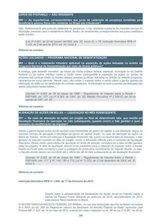JUROS DE POUPANÇA — NÃO RESIDENTE
689 — As importâncias correspondentes aos juros de caderneta de poupança remetidas para
beneficiário pessoa física não residente no Brasil são tributáveis?
Não. Relativamente aos juros de caderneta de poupança, o não residente sujeita-se às mesmas normas de
tributação previstas para o residente no Brasil. Assim, os rendimentos correspondentes aos juros creditados
estão isentos.
(Lei nº 8.981, de 20 de janeiro de1995, arts. 65, inciso III, e 78; Instrução Normativa RFB nº
1.022, de 5 de abril de 2010, art. 44, inciso I)
Retorno ao sumário
AÇÕES LEILOADAS — PROGRAMA NACIONAL DE DESESTATIZAÇÃO
690 — Qual é o tratamento tributário aplicável na aquisição de ações leiloadas no âmbito do
Programa Nacional de Desestatização por meio de títulos públicos?
A entrega, pelo licitante vencedor, de títulos da dívida pública federal, estadual, municipal ou do Distrito
Federal ou de outros créditos contra a União como contrapartida à aquisição de ações ou quotas de
empresa sob controle direto ou indireto dessas pessoas jurídicas, leiloadas no âmbito do referido programa,
caracteriza-se como permuta. Nesse caso, não incide o imposto sobre a renda sobre o ganho quando da
efetivação do leilão ou da celebração do contrato respectivo. A tributação só ocorre quando da alienação das
ações adquiridas nestes leilões.
(Decreto nº 3.000, de 26 de março de 1999 – Regulamento do Imposto sobre a Renda –
RIR/1999, art. 137; Lei nº 8.383, de 1991, art. 65; Medida Provisória nº 2.159-70, de 24 de
agosto de 2001, art. 2º)
Retorno ao sumário
ALIENAÇÃO DE AÇÕES EM BOLSA — LIQUIDAÇÃO NO MÊS SUBSEQUENTE
691 — No caso de alienação de ações em pregão ao final de determinado mês, que resulte em
liquidação financeira da operação no mês subsequente, quando ocorre o fato gerador e qual o
momento do recolhimento do imposto?
Sendo o ganho líquido sobre renda variável uma modalidade de ganho de capital, a sua tributação segue as
mesmas normas de apuração e tributação do ganho de capital. Assim, no caso de alienação de ações na
Bolsa de Valores, tendo em vista que a liquidação financeira não ocorre na mesma data da operação, o fato
gerador do imposto ocorrerá na data do pregão, sendo a tributação diferida para o momento da liquidação
financeira. Desse modo, para efeitos de apuração do limite de isenção, considera-se a data do fato gerador
(data do pregão). A data da liquidação servirá como parâmetro para a retenção do Imposto sobre a Renda
Retido na Fonte (pela corretora) e para a contagem do prazo para recolhimento do imposto devido, ou seja,
o imposto devido deverá ser recolhido até o último dia útil do mês subsequente ao da liquidação financeira.
(Decreto nº 3.000, de 26 de março de 1999 – Regulamento do Imposto sobre a Renda –
RIR/1999, arts. 117, § 4º, 140, 760 e 770; Lei nº 11.033, de 21 de dezembro de 2004, art. 3º,
inciso I).
Retorno ao sumário
Instrução Normativa RFB nº 1.445, de 17 de fevereiro de 2014
Dispõe sobre a apresentação da Declaração de Ajuste Anual do Imposto sobre a
Renda da Pessoa Física referente ao exercício de 2014, ano-calendário de 2013,
pela pessoa física residente no Brasil.
O SECRETÁRIO DA RECEITA FEDERAL DO BRASIL, no uso das atribuições que lhe conferem os incisos
III e XXVI do art. 280 do Regimento Interno da Secretaria da Receita Federal do Brasil, aprovado pela
Portaria MF nº 203, de 14 de maio de 2012, e tendo em vista o disposto no art. 88 da Lei nº 8.981, de 20 de
288
 