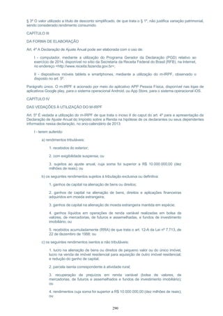 § 3º O valor utilizado a título de desconto simplificado, de que trata o § 1º, não justifica variação patrimonial,
sendo considerado rendimento consumido.
CAPÍTULO III
DA FORMA DE ELABORAÇÃO
Art. 4º A Declaração de Ajuste Anual pode ser elaborada com o uso de:
I - computador, mediante a utilização do Programa Gerador da Declaração (PGD) relativo ao
exercício de 2014, disponível no sítio da Secretaria da Receita Federal do Brasil (RFB), na Internet,
no endereço <http://www.receita.fazenda.gov.br>;
II - dispositivos móveis tablets e smartphones, mediante a utilização do m-IRPF, observado o
disposto no art. 5º.
Parágrafo único. O m-IRPF é acionado por meio do aplicativo APP Pessoa Física, disponível nas lojas de
aplicativos Google play, para o sistema operacional Android, ou App Store, para o sistema operacional iOS.
CAPÍTULO IV
DAS VEDAÇÕES À UTILIZAÇÃO DO M-IRPF
Art. 5º É vedada a utilização do m-IRPF de que trata o inciso II do caput do art. 4º para a apresentação da
Declaração de Ajuste Anual do Imposto sobre a Renda na hipótese de os declarantes ou seus dependentes
informados nessa declaração, no ano-calendário de 2013:
I - terem auferido:
a) rendimentos tributáveis:
1. recebidos do exterior;
2. com exigibilidade suspensa; ou
3. sujeitos ao ajuste anual, cuja soma foi superior a R$ 10.000.000,00 (dez
milhões de reais); ou
b) os seguintes rendimentos sujeitos à tributação exclusiva ou definitiva:
1. ganhos de capital na alienação de bens ou direitos;
2. ganhos de capital na alienação de bens, direitos e aplicações financeiras
adquiridos em moeda estrangeira;
3. ganhos de capital na alienação de moeda estrangeira mantida em espécie;
4. ganhos líquidos em operações de renda variável realizadas em bolsa de
valores, de mercadorias, de futuros e assemelhadas, e fundos de investimento
imobiliário; ou
5. recebidos acumuladamente (RRA) de que trata o art. 12-A da Lei nº 7.713, de
22 de dezembro de 1988; ou
c) os seguintes rendimentos isentos e não tributáveis:
1. lucro na alienação de bens ou direitos de pequeno valor ou do único imóvel,
lucro na venda de imóvel residencial para aquisição de outro imóvel residencial,
e redução do ganho de capital;
2. parcela isenta correspondente à atividade rural;
3. recuperação de prejuízos em renda variável (bolsa de valores, de
mercadorias, de futuros e assemelhados e fundos de investimento imobiliário);
ou
4. rendimentos cuja soma foi superior a R$ 10.000.000,00 (dez milhões de reais);
ou
290
 