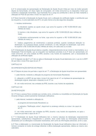 § 2º A comprovação da apresentação da Declaração de Ajuste Anual é feita por meio de recibo gravado
depois da transmissão, em disco rígido de computador, em mídia removível ou no dispositivo móvel que
contenha a declaração transmitida, cuja impressão fica a cargo do contribuinte e deve ser feita mediante a
utilização do PGD de que trata o inciso I do caput do art. 4º.
§ 3º Deve transmitir a Declaração de Ajuste Anual, com a utilização de certificado digital, o contribuinte que
se enquadrou, no ano-calendário de 2013, em pelo menos uma das seguintes situações:
I - recebeu rendimentos:
a) tributáveis sujeitos ao ajuste anual, cuja soma foi superior a R$ 10.000.000,00 (dez
milhões de reais);
b) isentos e não tributáveis, cuja soma foi superior a R$ 10.000.000,00 (dez milhões de
reais);
c) tributados exclusivamente na fonte, cuja soma foi superior a R$ 10.000.000,00 (dez
milhões de reais); ou
II - realizou pagamentos de rendimentos a pessoas jurídicas, quando constituam dedução na
declaração, ou a pessoas físicas, quando constituam, ou não, dedução na declaração, cuja soma
foi superior a R$ 10.000.000,00 (dez milhões de reais), em cada caso ou no total.
§ 4º A Declaração de Ajuste Anual relativa a espólio, independentemente de ser inicial ou intermediária, ou a
Declaração Final de Espólio, que se enquadre nas hipóteses previstas no § 3º deve ser apresentada, em
mídia removível, em uma unidade da RFB, durante o seu horário de expediente, sem a necessidade de
utilização de certificado digital.
§ 5º O disposto nos §§ 3º e 4º não se aplica à Declaração de Ajuste Anual elaborada com o uso do m-IRPF
de que trata o inciso II do caput do art. 4º.
CAPÍTULO VII
DA APRESENTAÇÃO DEPOIS DO PRAZO
Art. 8º Depois do prazo de que trata o caput do art. 7º, a Declaração de Ajuste Anual deve ser apresentada:
I - pela Internet, mediante a utilização do programa de transmissão Receitanet;
II - utilizando o m-IRPF de que trata o inciso II do caput do art. 4º, na hipótese de apresentação de
declaração original, observado o disposto no art. 5º; ou
III - em mídia removível, nas unidades da RFB, durante o seu horário de expediente.
CAPÍTULO VIII
DA RETIFICAÇÃO
Art. 9º Caso a pessoa física constate que cometeu erros, omissões ou inexatidões em Declaração de Ajuste
Anual já entregue, poderá apresentar declaração retificadora:
I - pela Internet, mediante a utilização do:
a) programa de transmissão Receitanet; ou
b) aplicativo "Retificação online", disponível no endereço referido no inciso I do caput do
art. 4º;
II - em mídia removível, nas unidades da RFB, durante o seu horário de expediente, se após o
prazo de que trata o caput do art. 7º.
§ 1º A Declaração de Ajuste Anual retificadora tem a mesma natureza da declaração originariamente
apresentada, substituindo-a integralmente e, portanto, deve conter todas as informações anteriormente
declaradas com as alterações e exclusões necessárias, bem como as informações adicionais, se for o caso.
§ 2º Para a elaboração e a transmissão de Declaração de Ajuste Anual retificadora deve ser informado o
número constante no recibo de entrega referente à última declaração apresentada, relativa ao mesmo ano-
calendário.
292
 