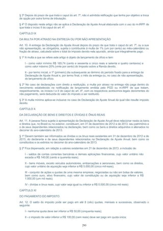 § 3º Depois do prazo de que trata o caput do art. 7º, não é admitida retificação que tenha por objetivo a troca
de opção por outra forma de tributação.
§ 4º O disposto neste artigo não se aplica à Declaração de Ajuste Anual elaborada com o uso do m-IRPF de
que trata o inciso II do caput do art. 4º.
CAPÍTULO IX
DA MULTA POR ATRASO NA ENTREGA OU POR NÃO APRESENTAÇÃO
Art. 10. A entrega da Declaração de Ajuste Anual depois do prazo de que trata o caput do art. 7º, ou a sua
não apresentação, se obrigatória, sujeita o contribuinte à multa de 1% (um por cento) ao mês-calendário ou
fração de atraso, calculada sobre o total do imposto devido nela apurado, ainda que integralmente pago.
§ 1º A multa a que se refere este artigo é objeto de lançamento de ofício e tem:
I - como valor mínimo R$ 165,74 (cento e sessenta e cinco reais e setenta e quatro centavos) e
como valor máximo 20% (vinte por cento) do Imposto sobre a Renda devido;
II - por termo inicial, o 1º (primeiro) dia subsequente ao término do período fixado para a entrega da
Declaração de Ajuste Anual e, por termo final, o mês da entrega ou, no caso de não apresentação,
do lançamento de ofício.
§ 2º No caso de declarações com direito a restituição, a multa por atraso na entrega não paga dentro do
vencimento estabelecido na notificação de lançamento emitida pelo PGD ou m-IRPF de que tratam,
respectivamente, os incisos I e II do caput do art. 4º, com os respectivos acréscimos legais decorrentes do
não pagamento, será deduzida do valor do imposto a ser restituído.
§ 3º A multa mínima aplica-se inclusive no caso de Declaração de Ajuste Anual da qual não resulte imposto
devido.
CAPÍTULO X
DA DECLARAÇÃO DE BENS E DIREITOS E DÍVIDAS E ÔNUS REAIS
Art. 11. A pessoa física sujeita à apresentação da Declaração de Ajuste Anual deve relacionar nesta os bens
e direitos que, no Brasil ou no exterior, constituam, em 31 de dezembro de 2012 e de 2013, seu patrimônio e
o de seus dependentes relacionados na declaração, bem como os bens e direitos adquiridos e alienados no
decorrer do ano-calendário de 2013.
§ 1º Devem também ser informados as dívidas e os ônus reais existentes em 31 de dezembro de 2012 e de
2013, do declarante e de seus dependentes relacionados na Declaração de Ajuste Anual, bem como os
constituídos e os extintos no decorrer do ano-calendário de 2013.
§ 2º Fica dispensada, em relação a valores existentes em 31 de dezembro de 2013, a inclusão de:
I - saldos de contas correntes bancárias e demais aplicações financeiras, cujo valor unitário não
exceda a R$ 140,00 (cento e quarenta reais);
II - bens móveis, exceto veículos automotores, embarcações e aeronaves, bem como os direitos,
cujo valor unitário de aquisição seja inferior a R$ 5.000,00 (cinco mil reais);
III - conjunto de ações e quotas de uma mesma empresa, negociadas ou não em bolsa de valores,
bem como ouro, ativo financeiro, cujo valor de constituição ou de aquisição seja inferior a R$
1.000,00 (um mil reais);
IV - dívidas e ônus reais, cujo valor seja igual ou inferior a R$ 5.000,00 (cinco mil reais).
CAPÍTULO XI
DO PAGAMENTO DO IMPOSTO
Art. 12. O saldo do imposto pode ser pago em até 8 (oito) quotas, mensais e sucessivas, observado o
seguinte:
I - nenhuma quota deve ser inferior a R$ 50,00 (cinquenta reais);
II - o imposto de valor inferior a R$ 100,00 (cem reais) deve ser pago em quota única;
293
 