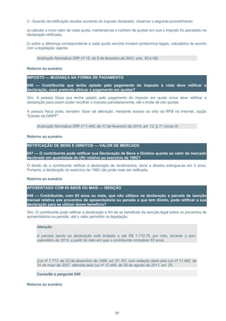 2 - Quando da retificação resultar aumento do imposto declarado, observar o seguinte procedimento:
a) calcular o novo valor de cada quota, mantendo-se o número de quotas em que o imposto foi parcelado na
declaração retificada;
b) sobre a diferença correspondente a cada quota vencida incidem acréscimos legais, calculados de acordo
com a legislação vigente.
(Instrução Normativa SRF nº 15, de 6 de fevereiro de 2001, arts. 55 e 56)
Retorno ao sumário
IMPOSTO — MUDANÇA NA FORMA DE PAGAMENTO
046 — Contribuinte que tenha optado pelo pagamento do imposto à vista deve retificar a
declaração, caso pretenda efetuar o pagamento em quotas?
Sim. A pessoa física que tenha optado pelo pagamento do imposto em quota única deve retificar a
declaração para assim poder recolher o imposto parceladamente, até o limite de oito quotas.
A pessoa física pode, também, fazer tal alteração, mediante acesso ao sítio da RFB na Internet, opção
“Extrato da DIRPF”.
(Instrução Normativa SRF nº 1.445, de 17 de fevereiro de 2014, art. 12, § 1º, inciso II)
Retorno ao sumário
RETIFICAÇÃO DE BENS E DIREITOS — VALOR DE MERCADO
047 — O contribuinte pode retificar sua Declaração de Bens e Direitos quanto ao valor de mercado
declarado em quantidade de Ufir relativa ao exercício de 1992?
O direito de o contribuinte retificar a declaração de rendimentos, bens e direitos extingue-se em 5 anos.
Portanto, a declaração do exercício de 1992 não pode mais ser retificada.
Retorno ao sumário
APOSENTADO COM 65 ANOS OU MAIS — ISENÇÃO
048 — Contribuinte, com 65 anos ou mais, que não utilizou na declaração a parcela de isenção
mensal relativa aos proventos de aposentadoria ou pensão a que tem direito, pode retificar a sua
declaração para se utilizar desse benefício?
Sim. O contribuinte pode retificar a declaração a fim de se beneficiar da isenção legal sobre os proventos de
aposentadoria ou pensão, até o valor permitido na legislação.
Atenção:
A parcela isenta na declaração está limitada a até R$ 1.710,78, por mês, durante o ano-
calendário de 2013, a partir do mês em que o contribuinte completar 65 anos.
(Lei nº 7.713, de 22 de dezembro de 1988, art. 6º, XV, com redação dada pela Lei nº 11.482, de
31 de maio de 2007, alterada pela Lei nº 12.469, de 26 de agosto de 2011, art. 2º)
Consulte a pergunta 040
Retorno ao sumário
35
 