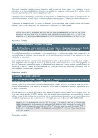 Ocorrendo inexatidão nas informações, tais como salários que não foram pagos nem creditados no ano-
calendário ou rendimentos tributáveis e isentos computados em conjunto, o interessado deve solicitar à fonte
pagadora outro comprovante preenchido corretamente.
Na impossibilidade de correção, por motivo de força maior, o contribuinte pode utilizar os comprovantes de
pagamentos mensais, ficando sujeito à comprovação de suas alegações, a critério da autoridade lançadora.
É permitida a disponibilização, por meio da Internet, do comprovante para a pessoa física que possua
endereço eletrônico e, neste caso, fica dispensado o fornecimento da via impressa.
(Lei nº 9.779, de 19 de janeiro de 1999, art. 16; Instrução Normativa SRF nº 698, de 20 de
dezembro de 2006, arts. 1º e 2º, alterada pela Instrução Normativa RFB nº 1.235, de 11 de
janeiro de 2012; e Instrução Normativa RFB nº 1.215, de 15 de dezembro de 2011, arts. 2º a 4º)
Retorno ao sumário
FALTA DE COMPROVANTE DE FONTE PAGADORA
052 — Contribuinte que auferiu rendimentos diversos, mas que não possui comprovantes de todas
as fontes pagadoras, declara somente os rendimentos comprovados por documentos?
O contribuinte deve oferecer à tributação todos os rendimentos tributáveis percebidos no ano-calendário, de
pessoas físicas ou jurídicas, mesmo que não tenha recebido comprovante das fontes pagadoras, ou que
este tenha se extraviado.
Se o contribuinte não tem o comprovante do desconto na fonte ou do rendimento percebido, deve solicitar à
fonte pagadora uma via original, a fim de guardá-la para futura comprovação. Se a fonte pagadora se
recusar a fornecer o documento pedido, o contribuinte deve comunicar o fato à unidade de atendimento da
Secretaria da Receita Federal do Brasil (RFB) de sua jurisdição, para que a autoridade competente tome as
medidas legais que se fizerem necessárias.
Retorno ao sumário
PENALIDADE À FONTE PAGADORA
053 — Quais as penalidades a que estão sujeitas as fontes pagadoras que deixarem de fornecer ou
fornecerem com inexatidão o comprovante de rendimentos?
A fonte pagadora que deixar de fornecer aos beneficiários, dentro do prazo, ou fornecer com inexatidão o
informe de rendimentos e de retenção do imposto, fica sujeita ao pagamento de multa equivalente a R$
41,43 por documento.
A fonte pagadora que prestar informação falsa sobre rendimentos pagos, deduções ou imposto retido na
fonte, está sujeita à multa de 300% sobre o valor que for indevidamente utilizado como redução do imposto
sobre a renda devido, independentemente de outras penalidades administrativas ou criminais. Na mesma
penalidade incorre aquele que se beneficiar de informação sabendo ou devendo saber da falsidade.
(Lei nº 8.981, 20 de janeiro de 1995, art. 86, § 3º e § 4º; Decreto nº 3.000, de 26 de março de
1999 – Regulamento do Imposto sobre a Renda (RIR/1999), art. 965; Instrução Normativa SRF
nº 698, de 20 de dezembro de 2006, arts. 6º e 7º, alterada pela Instrução Normativa RFB nº
1.235, de 11 de janeiro de 2012; e Instrução Normativa RFB nº 1.215, de 15 de dezembro de
2011, arts. 5º e 6º)
Retorno ao sumário
37
 