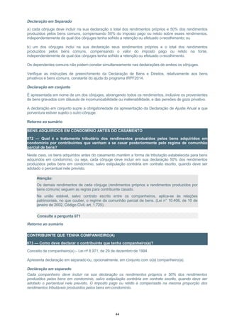 Declaração em Separado
a) cada cônjuge deve incluir na sua declaração o total dos rendimentos próprios e 50% dos rendimentos
produzidos pelos bens comuns, compensando 50% do imposto pago ou retido sobre esses rendimentos,
independentemente de qual dos cônjuges tenha sofrido a retenção ou efetuado o recolhimento; ou
b) um dos cônjuges inclui na sua declaração seus rendimentos próprios e o total dos rendimentos
produzidos pelos bens comuns, compensando o valor do imposto pago ou retido na fonte,
independentemente de qual dos cônjuges tenha sofrido a retenção ou efetuado o recolhimento.
Os dependentes comuns não podem constar simultaneamente nas declarações de ambos os cônjuges.
Verifique as instruções de preenchimento da Declaração de Bens e Direitos, relativamente aos bens
privativos e bens comuns, constante do ajuda do programa IRPF2014.
Declaração em conjunto
É apresentada em nome de um dos cônjuges, abrangendo todos os rendimentos, inclusive os provenientes
de bens gravados com cláusula de incomunicabilidade ou inalienabilidade, e das pensões de gozo privativo.
A declaração em conjunto supre a obrigatoriedade da apresentação da Declaração de Ajuste Anual a que
porventura estiver sujeito o outro cônjuge.
Retorno ao sumário
BENS ADQUIRIDOS EM CONDOMÍNIO ANTES DO CASAMENTO
072 — Qual é o tratamento tributário dos rendimentos produzidos pelos bens adquiridos em
condomínio por contribuintes que venham a se casar posteriormente pelo regime de comunhão
parcial de bens?
Neste caso, os bens adquiridos antes do casamento mantêm a forma de tributação estabelecida para bens
adquiridos em condomínio, ou seja, cada cônjuge deve incluir em sua declaração 50% dos rendimentos
produzidos pelos bens em condomínio, salvo estipulação contrária em contrato escrito, quando deve ser
adotado o percentual nele previsto.
Atenção:
Os demais rendimentos de cada cônjuge (rendimentos próprios e rendimentos produzidos por
bens comuns) seguem as regras para contribuinte casado.
Na união estável, salvo contrato escrito entre os companheiros, aplica-se às relações
patrimoniais, no que couber, o regime da comunhão parcial de bens. (Lei n° 10.406, de 10 de
janeiro de 2002, Código Civil, art. 1.725).
Consulte a pergunta 071
Retorno ao sumário
CONTRIBUINTE QUE TENHA COMPANHEIRO(A)
073 — Como deve declarar o contribuinte que tenha companheiro(a)?
Conceito de companheiro(a) – Lei nº 8.971, de 29 de dezembro de 1994.
Apresenta declaração em separado ou, opcionalmente, em conjunto com o(a) companheiro(a).
Declaração em separado
Cada companheiro deve incluir na sua declaração os rendimentos próprios e 50% dos rendimentos
produzidos pelos bens em condomínio, salvo estipulação contrária em contrato escrito, quando deve ser
adotado o percentual nele previsto. O imposto pago ou retido é compensado na mesma proporção dos
rendimentos tributáveis produzidos pelos bens em condomínio.
44
 