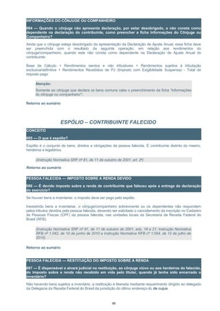 INFORMAÇÕES DO CÔNJUGE OU COMPANHEIRO
084 — Quando o cônjuge não apresenta declaração, por estar desobrigado, e não consta como
dependente na declaração do contribuinte, como preencher a ficha Informações do Cônjuge ou
Companheiro?
Ainda que o cônjuge esteja desobrigado da apresentação da Declaração de Ajuste Anual, essa ficha deve
ser preenchida com o resultado da seguinte operação, em relação aos rendimentos do
cônjuge/companheiro, quando este não consta como dependente na Declaração de Ajuste Anual do
contribuinte:
Base de Cálculo + Rendimentos isentos e não tributáveis + Rendimentos sujeitos à tributação
exclusiva/definitiva + Rendimentos Recebidos de PJ (Imposto com Exigibilidade Suspensa) - Total do
imposto pago
Atenção:
Somente ao cônjuge que declara os bens comuns cabe o preenchimento da ficha “Informações
do cônjuge ou companheiro”.
Retorno ao sumário
ESPÓLIO – CONTRIBUINTE FALECIDO
CONCEITO
085 — O que é espólio?
Espólio é o conjunto de bens, direitos e obrigações da pessoa falecida. É contribuinte distinto do meeiro,
herdeiros e legatários.
(Instrução Normativa SRF nº 81, de 11 de outubro de 2001, art. 2º)
Retorno ao sumário
PESSOA FALECIDA — IMPOSTO SOBRE A RENDA DEVIDO
086 — É devido imposto sobre a renda de contribuinte que faleceu após a entrega da declaração
do exercício?
Se houver bens a inventariar, o imposto deve ser pago pelo espólio.
Inexistindo bens a inventariar, o cônjuge/companheiro sobrevivente ou os dependentes não respondem
pelos tributos devidos pela pessoa falecida, devendo ser solicitado o cancelamento da inscrição no Cadastro
de Pessoas Físicas (CPF) da pessoa falecida, nas unidades locais da Secretaria da Receita Federal do
Brasil (RFB).
(Instrução Normativa SRF nº 81, de 11 de outubro de 2001, arts. 18 a 21; Instrução Normativa
RFB nº 1.042, de 10 de junho de 2010 e Instrução Normativa RFB nº 1.054, de 12 de julho de
2010)
Retorno ao sumário
PESSOA FALECIDA — RESTITUIÇÃO DO IMPOSTO SOBRE A RENDA
087 — É dispensável o alvará judicial na restituição, ao cônjuge viúvo ou aos herdeiros do falecido,
do imposto sobre a renda não recebido em vida pelo titular, quando já tenha sido encerrado o
inventário?
Não havendo bens sujeitos a inventário, a restituição é liberada mediante requerimento dirigido ao delegado
da Delegacia da Receita Federal do Brasil da jurisdição do último endereço do de cujus.
48
 