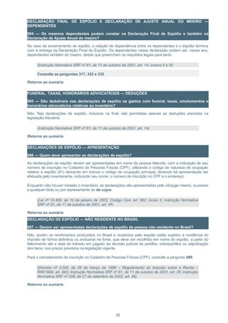 DECLARAÇÃO FINAL DE ESPÓLIO E DECLARAÇÃO DE AJUSTE ANUAL DO MEEIRO —
DEPENDENTES
094 — Os mesmos dependentes podem constar na Declaração Final de Espólio e também na
Declaração de Ajuste Anual do meeiro?
No caso de encerramento de espólio, a relação de dependência entre os dependentes e o espólio termina
com a entrega da Declaração Final de Espólio. Os dependentes nessa declaração podem ser, nesse ano,
dependentes também do meeiro, desde que preencham os requisitos legais para tanto.
(Instrução Normativa SRF nº 81, de 11 de outubro de 2001, art. 14, incisos II e III)
Consulte as perguntas 317, 332 e 335
Retorno ao sumário
FUNERAL, TAXAS, HONORÁRIOS ADVOCATÍCIOS — DEDUÇÕES
095 — São dedutíveis nas declarações de espólio os gastos com funeral, taxas, emolumentos e
honorários advocatícios relativos ao inventário?
Não. Nas declarações de espólio, inclusive na final, são permitidas apenas as deduções previstas na
legislação tributária.
(Instrução Normativa SRF nº 81, de 11 de outubro de 2001, art. 14)
Retorno ao sumário
DECLARAÇÕES DE ESPÓLIO — APRESENTAÇÃO
096 — Quem deve apresentar as declarações de espólio?
As declarações de espólio devem ser apresentadas em nome da pessoa falecida, com a indicação de seu
número de inscrição no Cadastro de Pessoas Físicas (CPF), utilizando o código de natureza de ocupação
relativo a espólio (81) deixando em branco o código de ocupação principal, devendo tal apresentação ser
efetuada pelo inventariante, indicando seu nome, o número de inscrição no CPF e o endereço.
Enquanto não houver iniciado o inventário, as declarações são apresentadas pelo cônjuge meeiro, sucessor
a qualquer título ou por representante do de cujus.
(Lei nº 10.406, de 10 de janeiro de 2002, Código Civil, art. 682, inciso II, Instrução Normativa
SRF nº 81, de 11 de outubro de 2001, art. 4º)
Retorno ao sumário
DECLARAÇÃO DE ESPÓLIO — NÃO RESIDENTE NO BRASIL
097 — Devem ser apresentadas declarações de espólio de pessoa não residente no Brasil?
Não, porém os rendimentos produzidos no Brasil e recebidos pelo espólio estão sujeitos à incidência do
imposto de forma definitiva ou exclusiva na fonte, que deve ser recolhido em nome do espólio, a partir do
falecimento até a data do trânsito em julgado da decisão judicial da partilha, sobrepartilha ou adjudicação
dos bens, nos prazos previstos na legislação vigente.
Para o cancelamento da inscrição no Cadastro de Pessoas Físicas (CPF), consulte a pergunta 086.
(Decreto nº 3.000, de 26 de março de 1999 – Regulamento do Imposto sobre a Renda –
RIR/1999, art. 683; Instrução Normativa SRF nº 81, de 11 de outubro de 2001, art. 25; Instrução
Normativa SRF nº 208, de 27 de setembro de 2002, art. 46)
Retorno ao sumário
52
 