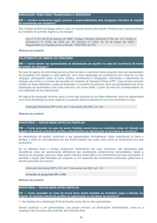 OBRIGAÇÃO TRIBUTÁRIA TRANSFERIDA A HERDEIROS
098 — Incidem acréscimos legais quando a responsabilidade pela obrigação tributária do espólio
for transferida aos herdeiros?
Sim. Incidem acréscimos legais sobre o valor do imposto devido pelo espólio, limitada essa responsabilidade
ao montante do quinhão, legado ou da meação.
(Lei nº 5.172, de 25 de outubro de 1966 - Código Tributário Nacional (CTN), art. 131, incisos II;
Decreto-Lei nº 5.844, de 1943, art. 50, Decreto nº 3.000, de 26 de março de 1999 –
Regulamento do Imposto sobre a Renda – RIR/1999, art. 23)
Retorno ao sumário
FALECIMENTO DE AMBOS OS CÔNJUGES
099 — Como devem ser apresentadas as declarações de espólio no caso de ocorrência de morte
de ambos os cônjuges?
No caso de regime de comunhão parcial ou total de bens e ocorrendo morte conjunta, deve ser apresentada,
se obrigatória, em relação a cada exercício, uma única declaração de rendimentos em nome de um dos
cônjuges, abrangendo todos os bens, direitos, rendimentos e obrigações, informando o falecimento do
cônjuge, seu nome e o número de inscrição no Cadastro de Pessoas Físicas (CPF). Caso tenham ocorrido
mortes em datas diferentes e antes de encerrado o inventário do premorto, deve ser apresentada uma única
declaração de rendimentos para cada exercício, em nome deste, a partir do exercício correspondente ao
ano-calendário de seu falecimento.
No regime de separação de bens, quer a morte seja conjunta ou em datas diferentes, deve ser apresentada
uma única declaração ou duas, segundo a sucessão seja processada em um único inventário ou dois.
(Instrução Normativa SRF nº 81, de 11 de outubro de 2001, art. 22)
Retorno ao sumário
INVENTÁRIO — NOVOS BENS ANTES DA PARTILHA
100 — Como proceder no caso de serem trazidos novos bens ao inventário antes do trânsito em
julgado da decisão judicial da partilha, sobrepartilha ou adjudicação ou lavratura da escritura?
As declarações de espólio continuam a ser apresentadas normalmente, nelas incluindo-se os bens e
direitos, a partir do ano-calendário em que forem trazidos aos autos, bem como os rendimentos por eles
produzidos.
Se os referidos bens e direitos produziram rendimentos em anos anteriores, não abrangidos pela
decadência, deve ser apresentada retificadora das declarações anteriormente apresentadas, desde a
abertura da sucessão, para que nelas sejam incluídos esses bens e os rendimentos por eles produzidos. É
admitida a opção pela tributação em conjunto ou em separado dos rendimentos produzidos pelos bens e
direitos possuídos em comum.
(Instrução Normativa SRF nº 81, de 11 de outubro de 2001, art. 12)
Consulte as perguntas 091 e 092
Retorno ao sumário
INVENTÁRIO — NOVOS BENS APÓS PARTILHA
101 — Como proceder no caso de novos bens serem trazidos ao inventário após o trânsito em
julgado da decisão judicial da partilha ou adjudicação ou lavratura da escritura?
I – Na hipótese de a declaração Final de Espólio ainda não ter sido apresentada:
Devem continuar a ser apresentadas, nos prazos normais, as declarações intermediárias, como se a
sentença não houvesse sido proferida, até a decisão final:
53
 