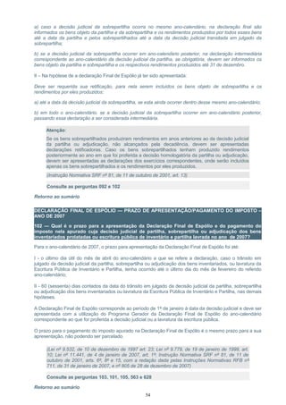 a) caso a decisão judicial da sobrepartilha ocorra no mesmo ano-calendário, na declaração final são
informados os bens objeto da partilha e da sobrepartilha e os rendimentos produzidos por todos esses bens
até a data da partilha e pelos sobrepartilhados até a data da decisão judicial transitada em julgado da
sobrepartilha;
b) se a decisão judicial da sobrepartilha ocorrer em ano-calendário posterior, na declaração intermediária
correspondente ao ano-calendário da decisão judicial da partilha, se obrigatória, devem ser informados os
bens objeto da partilha e sobrepartilha e os respectivos rendimentos produzidos até 31 de dezembro.
II – Na hipótese de a declaração Final de Espólio já ter sido apresentada:
Deve ser requerida sua retificação, para nela serem incluídos os bens objeto de sobrepartilha e os
rendimentos por eles produzidos:
a) até a data da decisão judicial da sobrepartilha, se esta ainda ocorrer dentro desse mesmo ano-calendário;
b) em todo o ano-calendário, se a decisão judicial da sobrepartilha ocorrer em ano-calendário posterior,
passando essa declaração a ser considerada intermediária.
Atenção:
Se os bens sobrepartilhados produziram rendimentos em anos anteriores ao da decisão judicial
da partilha ou adjudicação, não alcançados pela decadência, devem ser apresentadas
declarações retificadoras. Caso os bens sobrepartilhados tenham produzido rendimentos
posteriormente ao ano em que foi proferida a decisão homologatória da partilha ou adjudicação,
devem ser apresentadas as declarações dos exercícios correspondentes, onde serão incluídos
apenas os bens sobrepartilhados e os rendimentos por eles produzidos.
(Instrução Normativa SRF nº 81, de 11 de outubro de 2001, art. 13)
Consulte as perguntas 092 e 102
Retorno ao sumário
DECLARAÇÃO FINAL DE ESPÓLIO — PRAZO DE APRESENTAÇÃO/PAGAMENTO DO IMPOSTO –
ANO DE 2007
102 — Qual é o prazo para a apresentação da Declaração Final de Espólio e do pagamento do
imposto nela apurado cuja decisão judicial de partilha, sobrepartilha ou adjudicação dos bens
inventariados prolatadas ou escritura pública de inventário e partilha lavrada no ano de 2007?
Para o ano-calendário de 2007, o prazo para apresentação da Declaração Final de Espólio foi até:
I - o último dia útil do mês de abril do ano-calendário a que se refere a declaração, caso o trânsito em
julgado da decisão judicial da partilha, sobrepartilha ou adjudicação dos bens inventariados, ou lavratura da
Escritura Pública de Inventário e Partilha, tenha ocorrido até o último dia do mês de fevereiro do referido
ano-calendário;
II - 60 (sessenta) dias contados da data do trânsito em julgado da decisão judicial da partilha, sobrepartilha
ou adjudicação dos bens inventariados ou lavratura da Escritura Pública de Inventário e Partilha, nas demais
hipóteses.
A Declaração Final de Espólio corresponde ao período de 1º de janeiro à data da decisão judicial e deve ser
apresentada com a utilização do Programa Gerador da Declaração Final de Espólio do ano-calendário
correspondente ao que for proferida a decisão judicial ou a lavratura da escritura pública.
O prazo para o pagamento do imposto apurado na Declaração Final de Espólio é o mesmo prazo para a sua
apresentação, não podendo ser parcelado.
(Lei nº 9.532, de 10 de dezembro de 1997 art. 23; Lei nº 9.779, de 19 de janeiro de 1999, art.
10; Lei nº 11.441, de 4 de janeiro de 2007, art. 1º; Instrução Normativa SRF nº 81, de 11 de
outubro de 2001, arts. 6º, 8º e 15, com a redação dada pelas Instruções Normativas RFB nº
711, de 31 de janeiro de 2007, e nº 805 de 28 de dezembro de 2007)
Consulte as perguntas 103, 101, 105, 563 e 628
Retorno ao sumário
54
 