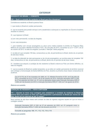 EXTERIOR
RESIDENTE NO BRASIL — CONCEITO
109 — Qual é o conceito de residente no Brasil para fins tributários?
Considera-se residente no Brasil a pessoa física:
I - que resida no Brasil em caráter permanente;
II - que se ausente para prestar serviços como assalariada a autarquias ou repartições do Governo brasileiro
situadas no exterior;
III - que ingresse no Brasil:
a) com visto permanente, na data da chegada;
b) com visto temporário:
1. para trabalhar com vínculo empregatício ou atuar como médico bolsista no âmbito do Programa Mais
Médicos de que trata a Medida Provisória nº 621, de 8 de julho de 2013, convertida na Lei nº 12.871, de 22
de outubro de 2013, na data da chegada; (consulte o “Atenção” desta pergunta)
2. na data em que complete 184 dias, consecutivos ou não, de permanência no Brasil, dentro de um período
de até doze meses;
3. na data da obtenção de visto permanente ou de vínculo empregatício, se ocorrida antes de completar 184
dias, consecutivos ou não, de permanência no Brasil, dentro de um período de até doze meses;
IV - brasileira que adquiriu a condição de não residente no Brasil e retorne ao País com ânimo definitivo, na
data da chegada;
V - que se ausente do Brasil em caráter temporário, ou se retire em caráter permanente do território nacional
sem entregar a Comunicação de Saída Definitiva do País, durante os primeiros doze meses consecutivos de
ausência.
(Lei nº 9.718, de 27 de novembro de 1998, art. 12; Medida Provisória nº 621, de 8 de julho de
2013, convertida na Lei nº 12.871, de 22 de outubro de 2013, Instrução Normativa SRF nº 208,
de 27 de setembro de 2002, art. 2º, com as alterações dadas pelas Instrução Normativa RFB nº
1.008, de 9 de fevereiro de 2010, e Instrução Normativa RFB nº 1.383, de 7 de agosto de 2013)
Retorno ao sumário
CONDIÇÃO DE RESIDENTE — NOVA CONTAGEM
110 — Quando se inicia nova contagem para estabelecer a condição de residente no Brasil da
pessoa física que entrou no País com visto temporário e permaneceu no Brasil por menos de 184
dias, dentro de um intervalo de até 12 meses?
Novo período de até doze meses será contado da data do ingresso seguinte àquele em que se iniciou a
contagem anterior.
(Instrução Normativa SRF nº 208, de 27 de setembro de 2002, art. 2º, parágrafo único, e
Instrução Normativa RFB nº 1.008, de 9 de fevereiro de 2010)
Consulte as perguntas 109, 111, 112, 113, 114 e 115
Retorno ao sumário
57
 