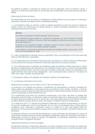 Na hipótese de pleitear a restituição de imposto por meio da declaração, deve ser indicado o banco, a
agência e o número da conta-corrente ou de poupança de sua titularidade em que pretende seja efetuado o
crédito.
Determinação da base de cálculo
Na determinação da base de cálculo na Declaração de Saída Definitiva do País podem ser deduzidos,
observados os limites e condições fixados na legislação pertinente:
I - as importâncias pagas em dinheiro a título de pensão alimentícia em face das normas do Direito de
Família, quando em cumprimento de decisão judicial ou acordo homologado judicialmente, inclusive a
prestação de alimentos provisionais;
Atenção:
Para efeitos da aplicação da referida dedução, observe-se que:
1) as importâncias pagas relativas ao suprimento de alimentos, em face do Direito de Família,
serão aquelas em dinheiro e somente a título de prestação de alimentos provisionais ou a título
de pensão alimentícia;
2) tratando-se de sociedade conjugal, a dedução somente se aplica, quando o provimento de
alimentos for decorrente da dissolução daquela sociedade;
3) não alcança o provimento de alimentos decorrente de sentença arbitral, de que trata a Lei nº
9.307, de 23 de setembro de 1996.
II - o valor correspondente à dedução anual por dependente. Para o ano-calendário de 2013 esse valor está
fixado em R$ 2.063,64 por dependente;
III - as contribuições para a Previdência Social da União, dos Estados, do Distrito Federal e dos Municípios,
cujo ônus tenha sido do próprio contribuinte e desde que destinadas ao seu próprio benefício;
IV - as contribuições para as entidades de previdência privada domiciliadas no Brasil, destinadas a custear
benefícios complementares assemelhados aos da Previdência Social e para os Fundos de Aposentadoria
Programada Individual (Fapi), cujo ônus tenha sido do próprio contribuinte e desde que destinadas a seu
próprio benefício bem assim de seus dependentes - para contribuições feitas a partir de 1º de janeiro de
2005, veja o tópico “Atenção” da pergunta 314;
V - as despesas médicas e as despesas com instrução, próprias e dos dependentes;
VI - as despesas escrituradas em livro-caixa.
Relativamente à dedução a que se refere o item IV, deve ser observado que:
a) excetuam-se da condição nele previsto os beneficiários de aposentadoria ou pensão concedidas por
regime próprio de previdência ou pelo regime geral de previdência social, mantido, entretanto, o limite de
12% (doze por cento) do total dos rendimentos computados na determinação da base de cálculo do imposto
devido na Declaração de Saída Definitiva do País;
b) as contribuições para planos de previdência complementar e para Fapi, cujo titular ou quotista seja
dependente, para fins fiscais, do declarante, podem ser deduzidas desde que o declarante seja contribuinte
do regime geral de previdência social ou, quando for o caso, para regime próprio de previdência social dos
servidores titulares de cargo efetivo da União, dos Estados, do Distrito Federal ou dos Municípios;
c) na hipótese do item “b”, a dedução de contribuições efetuadas em benefício de dependente com mais de
16 anos fica condicionada, ainda, ao recolhimento, em seu nome, de contribuições para o regime geral de
previdência social, observada a contribuição mínima, ou, quando for o caso, para regime próprio de
previdência social dos servidores titulares de cargo efetivo da União, dos Estados, do Distrito Federal ou dos
Municípios.
As despesas médicas e com instrução de alimentandos, quando realizadas pelo alimentante em virtude de
cumprimento de decisão judicial ou acordo homologado judicialmente, podem ser deduzidas a tais títulos na
determinação da base de cálculo do imposto na declaração do alimentante, observados os limites e
condições fixados na legislação pertinente.
Pagamentos efetuados em moeda estrangeira
As deduções referentes a pagamentos efetuados em moeda estrangeira são convertidas em dólares dos
Estados Unidos da América, pelo valor fixado pela autoridade monetária do país no qual as despesas foram
61
 
