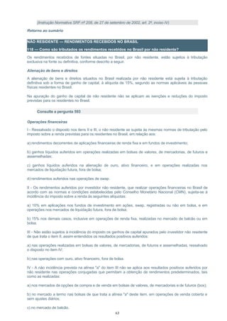 (Instrução Normativa SRF nº 208, de 27 de setembro de 2002, art. 2º, inciso IV)
Retorno ao sumário
NÃO RESIDENTE — RENDIMENTOS RECEBIDOS NO BRASIL
118 — Como são tributados os rendimentos recebidos no Brasil por não residente?
Os rendimentos recebidos de fontes situadas no Brasil, por não residente, estão sujeitos à tributação
exclusiva na fonte ou definitiva, conforme descrito a seguir.
Alienação de bens e direitos
A alienação de bens e direitos situados no Brasil realizada por não residente está sujeita à tributação
definitiva sob a forma de ganho de capital, à alíquota de 15%, segundo as normas aplicáveis às pessoas
físicas residentes no Brasil.
Na apuração do ganho de capital de não residente não se aplicam as isenções e reduções do imposto
previstas para os residentes no Brasil.
Consulte a pergunta 593
Operações financeiras
I - Ressalvado o disposto nos itens II e III, o não residente se sujeita às mesmas normas de tributação pelo
imposto sobre a renda previstas para os residentes no Brasil, em relação aos:
a) rendimentos decorrentes de aplicações financeiras de renda fixa e em fundos de investimento;
b) ganhos líquidos auferidos em operações realizadas em bolsas de valores, de mercadorias, de futuros e
assemelhadas;
c) ganhos líquidos auferidos na alienação de ouro, ativo financeiro, e em operações realizadas nos
mercados de liquidação futura, fora de bolsa;
d) rendimentos auferidos nas operações de swap.
II - Os rendimentos auferidos por investidor não residente, que realizar operações financeiras no Brasil de
acordo com as normas e condições estabelecidas pelo Conselho Monetário Nacional (CMN), sujeita-se à
incidência do imposto sobre a renda às seguintes alíquotas:
a) 10% em aplicações nos fundos de investimento em ações, swap, registradas ou não em bolsa, e em
operações nos mercados de liquidação futura, fora de bolsa;
b) 15% nos demais casos, inclusive em operações de renda fixa, realizadas no mercado de balcão ou em
bolsa.
III - Não estão sujeitos à incidência do imposto os ganhos de capital apurados pelo investidor não residente
de que trata o item II, assim entendidos os resultados positivos auferidos:
a) nas operações realizadas em bolsas de valores, de mercadorias, de futuros e assemelhadas, ressalvado
o disposto no item IV;
b) nas operações com ouro, ativo financeiro, fora de bolsa.
IV - A não incidência prevista na alínea "a" do item III não se aplica aos resultados positivos auferidos por
não residente nas operações conjugadas que permitam a obtenção de rendimentos predeterminados, tais
como as realizadas:
a) nos mercados de opções de compra e de venda em bolsas de valores, de mercadorias e de futuros (box);
b) no mercado a termo nas bolsas de que trata a alínea "a" deste item, em operações de venda coberta e
sem ajustes diários;
c) no mercado de balcão.
63
 