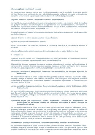 Remuneração do trabalho e de serviços
Os rendimentos do trabalho, com ou sem vínculo empregatício, e os da prestação de serviços, exceto
serviços técnicos e de assistência técnica e administrativas, pagos, creditados, entregues, empregados ou
remetidos a não residente sujeitam-se à incidência do imposto na fonte à alíquota de 25%.
Royalties e serviços técnicos e de assistência técnica e administrativa
As importâncias pagas, creditadas, entregues, empregadas ou remetidas a não residente a título de royalties
de qualquer natureza e de remuneração de serviços técnicos e de assistência técnica, administrativa e
semelhantes sujeitam-se à incidência do imposto na fonte à alíquota de 15%, ou se recebidos por residente
em país com tributação favorecida, à alíquota de 25%.
I - classificam-se como royalties os rendimentos de qualquer espécie decorrentes do uso, fruição, exploração
de direitos, tais como:
a) direito de colher ou extrair recursos vegetais, inclusive florestais;
b) direito de pesquisar e extrair recursos minerais;
c) uso ou exploração de invenções, processos e fórmulas de fabricação e de marcas de indústria e
comércio;
d) exploração de direitos autorais, salvo quando recebidos pelo autor ou criador do bem ou obra.
II - considera-se:
a) serviço técnico o trabalho, obra ou empreendimento cuja execução dependa de conhecimentos técnicos
especializados, prestados por profissionais liberais ou de artes e ofícios;
b) assistência técnica a assessoria permanente prestada pela cedente de processo ou fórmula secreta à
concessionária, mediante técnicos, desenhos, estudos, instruções enviadas ao Brasil e outros serviços
semelhantes, os quais possibilitem a efetiva utilização do processo ou fórmula cedido.
Instalação e manutenção de escritórios comerciais e de representação, de armazéns, depósitos ou
entrepostos
Os rendimentos recebidos de fontes situadas no Brasil, por não residente, relativos a pagamento, crédito,
emprego, entrega ou remessa para o exterior de despesas com instalação e manutenção de escritórios
comerciais e de representação, de armazéns, depósitos ou entrepostos sujeitam-se à incidência do imposto
na fonte à alíquota de 15%.
Juros, comissões, despesas e descontos decorrentes de colocações no exterior de títulos de crédito
internacionais
Os juros, comissões, despesas e descontos decorrentes de colocações no exterior, previamente autorizadas
pelo Banco Central do Brasil, de títulos de crédito internacionais, inclusive commercial papers, pagos,
creditados, empregados, entregues ou remetidos a não residente sujeitam-se à incidência do imposto na
fonte à alíquota de 15%.
Comissões pagas por exportadores, fretes, afretamentos, aluguéis ou arrendamento de
embarcações ou aeronaves, aluguel de containers, sobrestadia e demais serviços de
instalações portuárias
Os rendimentos recebidos de fontes situadas no Brasil, por não residente, relativos a pagamento, crédito,
emprego, entrega ou remessa de comissões por exportadores a seus agentes no exterior, de receitas de
fretes, afretamentos, aluguéis ou arrendamentos de embarcações marítimas ou fluviais ou de aeronaves
estrangeiras, feitos por empresas, desde que tenham sido aprovados pelas autoridades competentes, bem
assim de aluguel de containers, sobrestadia e outros relativos ao uso de serviços de instalações portuárias,
sujeitam-se à incidência do imposto na fonte à alíquota de 0% (zero por cento), ou se recebidos por
residente em país com tributação favorecida, à alíquota de 25%.
Despesas com promoção, propaganda e pesquisas de mercado, aluguéis e arrendamentos
Os rendimentos recebidos de fontes situadas no Brasil, por não residente, relativos a pagamento, crédito,
emprego, entrega ou remessa para o exterior de despesas relacionadas com pesquisa de mercado para
produtos brasileiros de exportação, bem assim aquelas decorrentes de participação em exposições, feiras e
64
 