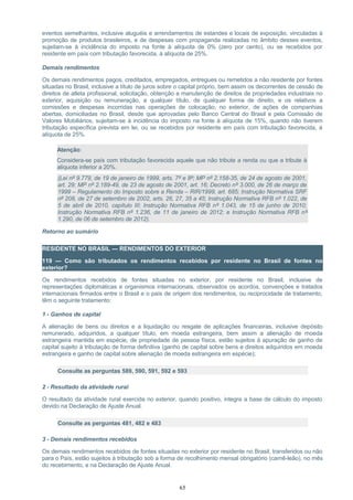 eventos semelhantes, inclusive aluguéis e arrendamentos de estandes e locais de exposição, vinculadas à
promoção de produtos brasileiros, e de despesas com propaganda realizadas no âmbito desses eventos,
sujeitam-se à incidência do imposto na fonte à alíquota de 0% (zero por cento), ou se recebidos por
residente em país com tributação favorecida, à alíquota de 25%.
Demais rendimentos
Os demais rendimentos pagos, creditados, empregados, entregues ou remetidos a não residente por fontes
situadas no Brasil, inclusive a título de juros sobre o capital próprio, bem assim os decorrentes de cessão de
direitos de atleta profissional, solicitação, obtenção e manutenção de direitos de propriedades industriais no
exterior, aquisição ou remuneração, a qualquer título, de qualquer forma de direito, e os relativos a
comissões e despesas incorridas nas operações de colocação, no exterior, de ações de companhias
abertas, domiciliadas no Brasil, desde que aprovadas pelo Banco Central do Brasil e pela Comissão de
Valores Mobiliários, sujeitam-se à incidência do imposto na fonte à alíquota de 15%, quando não tiverem
tributação específica prevista em lei, ou se recebidos por residente em país com tributação favorecida, à
alíquota de 25%.
Atenção:
Considera-se país com tributação favorecida aquele que não tribute a renda ou que a tribute à
alíquota inferior a 20%.
(Lei nº 9.779, de 19 de janeiro de 1999, arts. 7º e 8º; MP nº 2.158-35, de 24 de agosto de 2001,
art. 29; MP nº 2.189-49, de 23 de agosto de 2001, art. 16; Decreto nº 3.000, de 26 de março de
1999 – Regulamento do Imposto sobre a Renda – RIR/1999, art. 685; Instrução Normativa SRF
nº 208, de 27 de setembro de 2002, arts. 26, 27, 35 a 45; Instrução Normativa RFB nº 1.022, de
5 de abril de 2010, capítulo III; Instrução Normativa RFB nº 1.043, de 15 de junho de 2010;
Instrução Normativa RFB nº 1.236, de 11 de janeiro de 2012; e Instrução Normativa RFB nº
1.290, de 06 de setembro de 2012).
Retorno ao sumário
RESIDENTE NO BRASIL — RENDIMENTOS DO EXTERIOR
119 — Como são tributados os rendimentos recebidos por residente no Brasil de fontes no
exterior?
Os rendimentos recebidos de fontes situadas no exterior, por residente no Brasil, inclusive de
representações diplomáticas e organismos internacionais, observados os acordos, convenções e tratados
internacionais firmados entre o Brasil e o país de origem dos rendimentos, ou reciprocidade de tratamento,
têm o seguinte tratamento:
1 - Ganhos de capital
A alienação de bens ou direitos e a liquidação ou resgate de aplicações financeiras, inclusive depósito
remunerado, adquiridos, a qualquer título, em moeda estrangeira, bem assim a alienação de moeda
estrangeira mantida em espécie, de propriedade de pessoa física, estão sujeitos à apuração de ganho de
capital sujeito à tributação de forma definitiva (ganho de capital sobre bens e direitos adquiridos em moeda
estrangeira e ganho de capital sobre alienação de moeda estrangeira em espécie);
Consulte as perguntas 589, 590, 591, 592 e 593
2 - Resultado da atividade rural
O resultado da atividade rural exercida no exterior, quando positivo, integra a base de cálculo do imposto
devido na Declaração de Ajuste Anual.
Consulte as perguntas 481, 482 e 483
3 - Demais rendimentos recebidos
Os demais rendimentos recebidos de fontes situadas no exterior por residente no Brasil, transferidos ou não
para o País, estão sujeitos à tributação sob a forma de recolhimento mensal obrigatório (carnê-leão), no mês
do recebimento, e na Declaração de Ajuste Anual.
65
 
