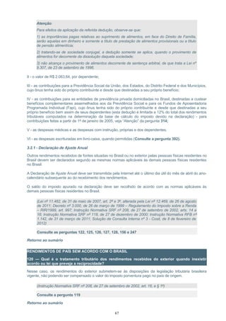 Atenção:
Para efeitos da aplicação da referida dedução, observe-se que:
1) as importâncias pagas relativas ao suprimento de alimentos, em face do Direito de Família,
serão aquelas em dinheiro e somente a título de prestação de alimentos provisionais ou a título
de pensão alimentícia;
2) tratando-se de sociedade conjugal, a dedução somente se aplica, quando o provimento de
alimentos for decorrente da dissolução daquela sociedade;
3) não alcança o provimento de alimentos decorrente de sentença arbitral, de que trata a Lei nº
9.307, de 23 de setembro de 1996.
II - o valor de R$ 2.063,64, por dependente;
III - as contribuições para a Previdência Social da União, dos Estados, do Distrito Federal e dos Municípios,
cujo ônus tenha sido do próprio contribuinte e desde que destinadas a seu próprio benefício;
IV - as contribuições para as entidades de previdência privada domiciliadas no Brasil, destinadas a custear
benefícios complementares assemelhados aos da Previdência Social e para os Fundos de Aposentadoria
Programada Individual (Fapi), cujo ônus tenha sido do próprio contribuinte e desde que destinadas a seu
próprio benefício bem assim de seus dependentes (esta dedução é limitada a 12% do total dos rendimentos
tributáveis computados na determinação da base de cálculo do imposto devido na declaração) - para
contribuições feitas a partir de 1º de janeiro de 2005, veja “Atenção” da pergunta 314;
V - as despesas médicas e as despesas com instrução, próprias e dos dependentes;
VI - as despesas escrituradas em livro-caixa, quando permitidas (Consulte a pergunta 392).
3.2.1 - Declaração de Ajuste Anual
Outros rendimentos recebidos de fontes situadas no Brasil ou no exterior pelas pessoas físicas residentes no
Brasil devem ser declarados segundo as mesmas normas aplicáveis às demais pessoas físicas residentes
no Brasil.
A Declaração de Ajuste Anual deve ser transmitida pela Internet até o último dia útil do mês de abril do ano-
calendário subsequente ao do recebimento dos rendimentos.
O saldo do imposto apurado na declaração deve ser recolhido de acordo com as normas aplicáveis às
demais pessoas físicas residentes no Brasil.
(Lei nº 11.482, de 31 de maio de 2007, art. 2º e 3º, alterada pela Lei nº 12.469, de 26 de agosto
de 2011; Decreto nº 3.000, de 26 de março de 1999 – Regulamento do Imposto sobre a Renda
– RIR/1999, art. 997; Instrução Normativa SRF nº 208, de 27 de setembro de 2002, arts. 14 a
16; Instrução Normativa SRF nº 118, de 27 de dezembro de 2000; Instrução Normativa RFB nº
1.142, de 31 de março de 2011; Solução de Consulta Interna nº 3 - Cosit, de 8 de fevereiro de
2012)
Consulte as perguntas 122, 125, 126, 127, 128, 156 e 247
Retorno ao sumário
RENDIMENTOS DE PAÍS SEM ACORDO COM O BRASIL
120 — Qual é o tratamento tributário dos rendimentos recebidos do exterior quando inexistir
acordo ou lei que preveja a reciprocidade?
Nesse caso, os rendimentos do exterior submetem-se às disposições da legislação tributária brasileira
vigente, não podendo ser compensado o valor do imposto porventura pago no país de origem.
(Instrução Normativa SRF nº 208, de 27 de setembro de 2002, art. 16, e § 1º)
Consulte a pergunta 119
Retorno ao sumário
67
 