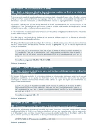 ESTRANGEIRO — TRANSFERÊNCIA PARA O BRASIL
123 — Qual é o tratamento tributário dos rendimentos recebidos no Brasil e no exterior por
estrangeiro que transfira residência para o Brasil?
Preliminarmente, existindo acordo ou tratado para evitar a dupla tributação firmado entre o Brasil e o país de
onde provenham esses rendimentos, ou legislação interna que permita a reciprocidade de tratamento, a
tributação é a prevista nesses atos. O tratamento tributário previsto na legislação brasileira é o seguinte:
I - Quando caracterizada a condição de residente no Brasil, os rendimentos são tributados como os de
residente no País. Os rendimentos oriundos de fontes do exterior estão sujeitos ao recolhimento mensal
obrigatório (carnê-leão) e na Declaração de Ajuste Anual.
II - Os rendimentos recebidos do exterior antes de caracterizada a condição de residente no País não estão
sujeitos à tributação no Brasil.
III - Não cabe a compensação na declaração de ajuste de imposto pago sob as formas de tributação
exclusiva de fonte ou tributação definitiva.
IV - Enquanto não caracterizada a condição de residência no Brasil, caso a pessoa física aufira rendimentos
no País, esses valores são tributados conforme descrito na pergunta 119, até a data do implemento da
condição de residente.
(Lei nº 9.779, de 19 de janeiro de 1999, art. 7º; Lei nº 9.718, de 23 de novembro de 1998, art.
12; Decreto nº 3.000, de 26 de março de 1999 – Regulamento do Imposto sobre a Renda –
RIR/1999, arts. 19, 682 e 997; Instrução Normativa nº 208, de 27 de setembro de 2002, art. 16,
§ 1º)
Consulte as perguntas 109, 111, 118, 119 e 120
Retorno ao sumário
RESIDENTE — LUCROS DE EMPRESAS DO EXTERIOR
124 — Qual é o tratamento tributário dos lucros e dividendos recebidos por residente no Brasil de
empresa domiciliada no exterior?
Os lucros e dividendos recebidos de empresa domiciliada no exterior estão sujeitos ao recolhimento mensal
obrigatório, carnê-leão, e ao ajuste na declaração anual de rendimentos, observados os acordos,
convenções e tratados internacionais firmados entre o Brasil e o país de origem dos rendimentos, ou
reciprocidade de tratamento.
(Lei nº 7.713, de 22 de dezembro de 1988, art. 8º; Decreto nº 3.000, de 26 de março de 1999 –
Regulamento do Imposto sobre a Renda – RIR/1999, art. 997; Instrução Normativa SRF nº 15,
de 6 de fevereiro de 2001, art. 21, inciso II; Instrução Normativa SRF nº 208, de 27 de setembro
de 2002, art. 16, § 1º)
Consulte as perguntas 126 e 161
Retorno ao sumário
CONVERSÃO EM REAIS — DEDUÇÕES
125 — Como devem ser convertidas em reais as deduções pagas em moeda estrangeira?
As deduções referentes a pagamentos efetuados em moeda estrangeira devem ser convertidas em dólares
dos Estados Unidos da América com base na cotação do país em que efetuadas para o dia do pagamento,
e de dólares para reais com base no valor fixado para venda pelo Banco Central do Brasil para o último dia
útil da primeira quinzena do mês anterior ao do pagamento das despesas no exterior.
(IN SRF nº 208, de 27 de setembro de 2002, art. 16, § 4º)
Retorno ao sumário
69
 