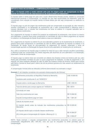 IMPOSTO PAGO NO EXTERIOR — COMPENSAÇÃO/CONVERSÃO
126 — O imposto sobre a renda cobrado pelo país de origem pode ser compensado no Brasil
quando da existência de ato internacional ou de reciprocidade de tratamento?
O imposto sobre a renda pago em país com o qual o Brasil tenha firmado acordo, tratado ou convenção
internacional prevendo a compensação, ou naquele em que haja reciprocidade de tratamento, pode ser
considerado como redução do imposto devido no Brasil desde que não seja compensado ou restituído no
exterior.
O imposto pago no país de origem dos rendimentos pode ser compensado na apuração do valor mensal a
recolher (carnê-leão) e na declaração de rendimentos até o valor correspondente à diferença entre o
imposto calculado com a inclusão dos rendimentos de fonte no exterior e o imposto calculado sem a
inclusão desses rendimentos.
Se o pagamento do imposto no exterior for posterior ao recebimento do rendimento, mas ocorrer no mesmo
ano-calendário, a pessoa física pode compensá-lo no carnê-leão do mês do efetivo pagamento do imposto
no exterior e na Declaração de Ajuste Anual relativa a esse ano-calendário.
Se o pagamento do imposto no exterior for em ano-calendário posterior ao do recebimento do rendimento, a
pessoa física pode compensá-lo no carnê-leão do mês do efetivo pagamento do imposto no exterior e na
Declaração de Ajuste Anual do ano-calendário do pagamento do imposto, observado o limite de
compensação apurado na Declaração de Ajuste Anual do ano-calendário do recebimento do rendimento.
Se o valor a compensar do imposto pago no exterior for maior do que o valor mensal a recolher (carnê-leão),
a diferença pode ser compensada nos meses seguintes até dezembro do ano-calendário e na declaração,
observado o limite de compensação.
O imposto pago no exterior deve ser convertido em dólares dos Estados Unidos da América pelo seu valor
fixado pela autoridade monetária do país no qual o pagamento foi realizado, na data do pagamento e, em
seguida, em reais mediante utilização do valor do dólar dos Estados Unidos da América, fixado para compra
pelo Banco Central do Brasil para o último dia útil da primeira quinzena do mês anterior ao recebimento do
rendimento.
A compensação mensal pode ser efetuada conforme demonstrado nos exemplos a seguir:
Exemplo 1: (as cotações constantes dos exemplos desta pergunta são fictícias)
Rendimentos produzidos na República Federal da Alemanha,
recebidos pelo contribuinte A, em 16/06/2012
US$ 10,000.00
Imposto sobre a renda pago na Alemanha US$ 1,000.00
Taxa de câmbio para compra vigente em 14/05/2012 R$ 1,9914
Conversão em reais
Valor dos rendimentos em reais
Imposto correspondente pago em reais
R$ 19.994,00
R$ 1.991,40
Cálculo do imposto anual
(I) Imposto devido antes da inclusão dos rendimentos produzidos na
Alemanha
(II) Imposto devido após a inclusão desses rendimentos
(III) Limite para a compensação do imposto: diferença (II - I)
R$ 10.000,00
R$ 16.904,97
R$ 6.904,97
NOTA: Neste exemplo, o imposto correspondente aos rendimentos produzidos no exterior pode ser
compensado integralmente (R$ 1.991,40), uma vez que se enquadra no limite permitido para a
compensação.
70
 