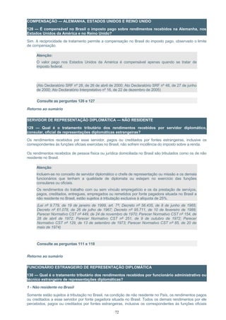 COMPENSAÇÃO — ALEMANHA, ESTADOS UNIDOS E REINO UNIDO
128 — É compensável no Brasil o imposto pago sobre rendimentos recebidos na Alemanha, nos
Estados Unidos da América e no Reino Unido?
Sim. A reciprocidade de tratamento permite a compensação no Brasil do imposto pago, observado o limite
de compensação.
Atenção:
O valor pago nos Estados Unidos da América é compensável apenas quando se tratar de
imposto federal.
(Ato Declaratório SRF nº 28, de 26 de abril de 2000; Ato Declaratório SRF nº 48, de 27 de junho
de 2000; Ato Declaratório Interpretativo nº 16, de 22 de dezembro de 2005)
Consulte as perguntas 126 e 127
Retorno ao sumário
SERVIDOR DE REPRESENTAÇÃO DIPLOMÁTICA — NÃO RESIDENTE
129 — Qual é o tratamento tributário dos rendimentos recebidos por servidor diplomático,
consular, oficial de representações diplomáticas estrangeiras?
Os rendimentos recebidos por esse servidor, pagos ou creditados por fontes estrangeiras, inclusive os
correspondentes às funções oficiais exercidas no Brasil, não sofrem incidência do imposto sobre a renda.
Os rendimentos recebidos de pessoa física ou jurídica domiciliada no Brasil são tributados como os de não
residente no Brasil.
Atenção:
Incluem-se no conceito de servidor diplomático o chefe de representação ou missão e os demais
funcionários que tenham a qualidade de diplomata ou estejam no exercício das funções
consulares ou oficiais.
Os rendimentos do trabalho com ou sem vínculo empregatício e os da prestação de serviços,
pagos, creditados, entregues, empregados ou remetidos por fonte pagadora situada no Brasil a
não residente no Brasil, estão sujeitos à tributação exclusiva à alíquota de 25%.
(Lei nº 9.779, de 19 de janeiro de 1999, art. 7º; Decreto nº 56.435, de 8 de junho de 1965;
Decreto nº 61.078, de 26 de julho de 1967; Decreto nº 95.711, de 10 de fevereiro de 1988;
Parecer Normativo CST nº 449, de 24 de novembro de 1970; Parecer Normativo CST nº 154, de
28 de abril de 1972; Parecer Normativo CST nº 251, de 9 de outubro de 1972; Parecer
Normativo CST nº 129, de 13 de setembro de 1973; Parecer Normativo CST nº 85, de 20 de
maio de 1974)
Consulte as perguntas 111 e 118
Retorno ao sumário
FUNCIONÁRIO ESTRANGEIRO DE REPRESENTAÇÃO DIPLOMÁTICA
130 — Qual é o tratamento tributário dos rendimentos recebidos por funcionário administrativo ou
técnico estrangeiro de representações diplomáticas?
1 - Não residente no Brasil
Somente estão sujeitos à tributação no Brasil, na condição de não residente no País, os rendimentos pagos
ou creditados a esse servidor por fonte pagadora situada no Brasil. Todos os demais rendimentos por ele
percebidos, pagos ou creditados por fontes estrangeiras, inclusive os correspondentes às funções oficiais
72
 