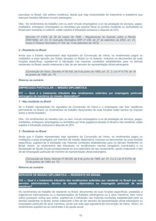 exercidas no Brasil, não sofrem incidência, desde que haja reciprocidade de tratamento a brasileiros que
exerçam funções idênticas no país estrangeiro.
Obs.: Os rendimentos do trabalho com ou sem vínculo empregatício e os da prestação de serviços, pagos,
creditados, entregues, empregados ou remetidos por pessoa física ou jurídica residente ou domiciliada no
Brasil para residente no exterior, estão sujeitos à tributação exclusiva à alíquota de 25%.
(Decreto nº 3.000, de 26 de março de 1999 – Regulamento do Imposto sobre a Renda
(RIR/1999), art. 22, III; Instrução Normativa SRF nº 208, de 27 de setembro de 2002, art. 23,
inciso II; Parecer Normativo nº 129, de 13 de setembro de 1973)
2 - Residente no Brasil
Ainda que o Estado representado seja signatário da Convenção de Viena, os rendimentos pagos ou
creditados a esse servidor por fontes situadas no Brasil ou no exterior, inclusive os decorrentes de suas
funções específicas, sujeitam-se à tributação nas mesmas condições estabelecidas para os demais
residentes no Brasil, sendo irrelevante o fato de ser servidor de representação oficial estrangeira.
(Convenção de Viena, Decreto nº 56.435, de 8 de junho de 1965, art. 37, 2; Lei nº 9.779, de 19
de janeiro de 1999, art. 7º)
Retorno ao sumário
EMPREGADO PARTICULAR — MISSÃO DIPLOMÁTICA
131 — Qual é o tratamento tributário dos rendimentos auferidos por empregado particular
estrangeiro de membros de missão diplomática?
1 - Não residente no Brasil
Se o Estado representado for signatário da Convenção de Viena e o empregado não tiver residência
permanente no Brasil, os rendimentos do trabalho decorrentes de suas funções estão isentos do imposto
sobre a renda brasileiro.
Obs.: Os rendimentos do trabalho com ou sem vínculo empregatício e os da prestação de serviços, pagos,
creditados, entregues, empregados ou remetidos por fonte pagadora situada no Brasil a não residente, estão
sujeitos à tributação exclusiva à alíquota de 25%.
2 - Residente no Brasil
Ainda que o Estado representado seja signatário da Convenção de Viena, os rendimentos pagos ou
creditados a esse empregado por membro de missão diplomática, inclusive os decorrentes de suas funções
específicas, sujeitam-se à tributação nas mesmas condições estabelecidas para os demais residentes no
Brasil. Assim, os rendimentos são tributáveis no recolhimento mensal obrigatório (carnê-leão) e na
Declaração de Ajuste Anual correspondente ao ano-calendário de seu recebimento, sendo irrelevante o fato
de ser empregado particular de membro de representação oficial estrangeira.
(Convenção de Viena, Decreto nº 56.435, de 8 de junho de 1965, art. 37, 2 e 4; Lei nº 9.779, de
19 de janeiro de 1999, art. 7º)
Retorno ao sumário
SERVIDOR DE MISSÃO DIPLOMÁTICA — RESIDENTE NO BRASIL
132 — Qual é o tratamento tributário dos rendimentos auferidos por residente no Brasil que seja
servidor administrativo, técnico de missão diplomática ou empregado particular de seus
membros?
Os rendimentos do trabalho de residente no Brasil, decorrentes de suas funções específicas, prestadas a
organismos internacionais ou a representações de Estados estrangeiros ou a seus membros, bem como
sobre quaisquer outros que aufira, sujeitam-se à tributação nas mesmas condições estabelecidas para os
demais residentes no Brasil, sendo irrelevante o fato de ser servidor de representação oficial estrangeira ou
empregado particular de seus membros, ainda que esta seja signatária da Convenção de Viena. Assim, os
rendimentos sujeitam-se ao carnê-leão e ao ajuste anual.
73
 