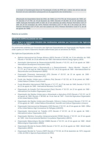 e enviado à Coordenação-Geral de Fiscalização (Cofis) da RFB até o último dia útil do mês de
fevereiro do ano-calendário subsequente ao do pagamento dos rendimentos.
(Resolução da Assembleia Geral da ONU, de 1946; Lei nº 9.779, de 19 de janeiro de 1999, art.
7º; Decreto nº 27.784, de 16 de fevereiro de 1950; Decreto nº 59.308, de 23 de setembro de
1966; Instrução Normativa SRF nº 208, de 27 de setembro de 2002; Parecer Normativo CST nº
449, de 24 de novembro de 1970; Parecer Normativo CST nº 182, de 3 de março de 1971;
Parecer Normativo CST nº 251, de 9 de outubro de 1972; Parecer Normativo Cosit nº 3, de 28
de agosto de 1996)
Retorno ao sumário
AGÊNCIAS ESPECIALIZADAS DA ONU
137 — Qual é o tratamento tributário dos rendimentos auferidos por funcionário das Agências
Especializadas da ONU?
Os rendimentos auferidos por funcionário das Agências Especializadas da Organização das Nações Unidas
estão sujeitos ao mesmo tratamento tributário determinado para os servidores do PNUD.
São Agências Especializadas da ONU:
• Agência Internacional de Energia Atômica (AIEA) Decreto nº 59.308, de 23 de setembro de 1966,
Decreto nº 59.309, de 23 de setembro de 1966 -International Atomic Energy Agency (AEA).
• Associação Internacional de Desenvolvimento(AID) Decreto nº 63.151, de 22 de agosto de 1968 -
International Development Association (IDA).
• Banco Internacional para a Reconstrução e o Desenvolvimento - Banco Mundial - Decreto nº
21.177, de 27 de maio de 1946; Decreto nº 63.151, de 22 de agosto de 1968 - International Bank for
Reconstruction and Development (IBRD).
• Corporação Financeira Internacional (CFI) Decreto nº 63.151, de 22 de agosto de 1968 -
International Finance Corporation (IFC).
• Fundo das Nações Unidas para a Infância (Fisi) Decreto nº 62.125, de 16 de janeiro de 1968 -
United Nations Children Fund (Unicef).
• Fundo Monetário Internacional (FMI) Decreto nº 21.177, de 27 de maio de 1946; Decreto nº 63.151,
de 22 de agosto de 1968 - International Monetary Fund (IMF).
• Organização da Aviação Civil Internacional (Oaci) Decreto nº 63.151, de 22 de agosto de 1968 -
International Civil Aviation Organization (Icao).
• Organização das Nações Unidas para a Alimentação e Agricultura (FAO) Decreto nº 63.151, de 22
de agosto de 1968; Decreto nº 86.006, de 14 de maio de 1981 - Food And Agriculture Organization
of the United Nations (FAO).
• Organização das Nações Unidas para Educação, Ciência e Cultura (Unesco) Decreto nº 63.151, de
22 de agosto de 1968 - United Nations Educational, Scientific and Cultural Organization (Unesco).
• Organização Internacional de Refugiados (OIR) Decreto nº 63.151, de 22 de agosto de 1968 - Office
of the United Nations High Comissioner for Refugies (UNHCR).
• Organização Internacional do Trabalho (OIT) Decreto nº 63.151, de 22 de agosto de 1968 -
International Labour Organization (ILO).
• Organização Marítima Consultiva Intergovernamental (OCMI) Decreto nº 63.151, de 22 de agosto
de 1968 - Inter-Governamental Maritime Consultative Organization (IMCO).
• Organização Meteorológica Mundial (OMM) Decreto nº 63.151, de 22 de agosto de 1968 - World
Meteorological Organization (WMO).
• Organização Mundial da Saúde (OMS) Decreto nº 63.151, de 22 de agosto de 1968 - World Health
Organization (WHO).
• Organização Mundial do Turismo (OMT) Decreto nº 75.102, de 20 de dezembro de 1974; (segundo
o Sitio da ONU é Agencia Especializada da ONU).
76
 