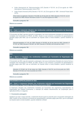• União Internacional de Telecomunicações (UIT) Decreto nº 63.151, de 22 de agosto de 1968 -
International Telecomunication Union (ITU).
• União Postal Universal (UPU) Decreto nº 63.151, de 22 de agosto de 1968 - Universal Postal Union
(UPU).
(Para todas as agências: Decreto nº 52.288, de 24 de julho de 1963; Decreto nº 63.151, de 22
de agosto de 1968; Parecer Normativo Cosit nº 3, de 28 de agosto de 1996)
Consulte a pergunta 136
Retorno ao sumário
ALADI
138 — Qual é o tratamento tributário dos rendimentos auferidos por funcionário da Associação
Latino-Americana de Integração (Aladi)?
O funcionário da Aladi, seja ele nacional ou estrangeiro, tem seus rendimentos tributados da mesma forma e
condições dos funcionários do PNUD, da ONU, exceto no que concerne a proventos de aposentadoria e
pensões pagos pela Aladi, que se submetem ao imposto sobre a renda brasileiro, quando residente no
Brasil.
(Decreto-legislativo nº 118, de 1964; Decreto nº 50.656, de 24 de maio de 1961, Decreto nº
57.787, de 1966, Decreto nº 60.987, de 1967; Decreto nº 85.893, de 9 de abril de 1981)
Consulte a pergunta 136
Retorno ao sumário
OEA
139 — Qual é o tratamento dos rendimentos recebidos por funcionário da Organização dos
Estados Americanos (OEA)?
O funcionário da OEA, seja ele nacional ou estrangeiro, tem seus rendimentos tributados da mesma forma e
condições dos funcionários do PNUD, da ONU, exceto no que concerne a proventos de aposentadoria e
pensões pagos pela OEA, que se submetem ao imposto sobre a renda brasileiro, quando residente no
Brasil.
(Decreto nº 57.942, de 10 de março de 1966, Decreto nº 66.774, de 24 de junho de 1970;
Decreto nº 67.542, de 12 de novembro de 1970)
Consulte a pergunta 136
Retorno ao sumário
ORGANISMOS ESPECIALIZADOS DA OEA
140 — Qual é o tratamento tributário dos rendimentos auferidos por funcionário dos Organismos
Especializados na Organização dos Estados Americanos (OEA)?
O tratamento tributário dos rendimentos recebidos por funcionário dos organismos especializados na
Organização dos Estados Americanos, a exemplo do Instituto Interamericano de Cooperação para a
Agricultura (IICA), é o seguinte:
1 - Funcionário estrangeiro
Qualquer que seja o cargo exercido, o tratamento fiscal é igual ao prescrito para o funcionário estrangeiro da
ONU, exceto no que concerne a proventos de aposentadoria e pensões pagos pela OEA, que se submetem
ao imposto sobre a renda brasileiro, quando residente no Brasil.
77
 