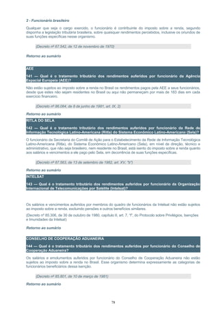 2 - Funcionário brasileiro
Qualquer que seja o cargo exercido, o funcionário é contribuinte do imposto sobre a renda, segundo
disponha a legislação tributária brasileira, sobre quaisquer rendimentos percebidos, inclusive os oriundos de
suas funções específicas nesse organismo.
(Decreto nº 67.542, de 12 de novembro de 1970)
Retorno ao sumário
AEE
141 — Qual é o tratamento tributário dos rendimentos auferidos por funcionário da Agência
Espacial Europeia (AEE)?
Não estão sujeitos ao imposto sobre a renda no Brasil os rendimentos pagos pela AEE a seus funcionários,
desde que estes não sejam residentes no Brasil ou aqui não permaneçam por mais de 183 dias em cada
exercício financeiro.
(Decreto nº 86.084, de 8 de junho de 1981, art. IX, 2)
Retorno ao sumário
RITLA DO SELA
142 — Qual é o tratamento tributário dos rendimentos auferidos por funcionário da Rede de
Informação Tecnológica Latino-Americana (Ritla) do Sistema Econômico Latino-Americano (Sela)?
O funcionário da Secretaria do Comitê de Ação para o Estabelecimento da Rede de Informação Tecnológica
Latino-Americana (Ritla), do Sistema Econômico Latino-Americano (Sela), em nível de direção, técnico e
administrativo, que não seja brasileiro, nem residente no Brasil, está isento do imposto sobre a renda quanto
aos salários e vencimentos a ele pago pelo Sela, em decorrência de suas funções específicas.
(Decreto nº 87.563, de 13 de setembro de 1982, art. XV, "b")
Retorno ao sumário
INTELSAT
143 — Qual é o tratamento tributário dos rendimentos auferidos por funcionário da Organização
Internacional de Telecomunicações por Satélite (Intelsat)?
Os salários e vencimentos auferidos por membros do quadro de funcionários da Intelsat não estão sujeitos
ao imposto sobre a renda, excluindo pensões e outros benefícios similares.
(Decreto nº 85.306, de 30 de outubro de 1980, capítulo II, art. 7, “f”, do Protocolo sobre Privilégios, Isenções
e Imunidades da Intelsat)
Retorno ao sumário
CONSELHO DE COOPERAÇÃO ADUANEIRA
144 — Qual é o tratamento tributário dos rendimentos auferidos por funcionário do Conselho de
Cooperação Aduaneira?
Os salários e emolumentos auferidos por funcionário do Conselho de Cooperação Aduaneira não estão
sujeitos ao imposto sobre a renda no Brasil. Esse organismo determina expressamente as categorias de
funcionários beneficiários dessa isenção.
(Decreto nº 85.801, de 10 de março de 1981)
Retorno ao sumário
78
 