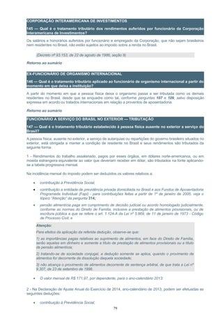 CORPORAÇÃO INTERAMERICANA DE INVESTIMENTOS
145 — Qual é o tratamento tributário dos rendimentos auferidos por funcionário da Corporação
Interamericana de Investimentos?
Os salários e honorários auferidos por funcionário e empregado da Corporação, que não sejam brasileiros
nem residentes no Brasil, não estão sujeitos ao imposto sobre a renda no Brasil.
(Decreto nº 93.153, de 22 de agosto de 1986, seção 9)
Retorno ao sumário
EX-FUNCIONÁRIO DE ORGANISMO INTERNACIONAL
146 — Qual é o tratamento tributário aplicado ao funcionário de organismo internacional a partir do
momento em que deixa a instituição?
A partir do momento em que a pessoa física deixa o organismo passa a ser tributada como os demais
residentes no Brasil, desde que se enquadre como tal, conforme perguntas 107 e 109, salvo disposição
expressa em acordo ou tratados internacionais em relação a proventos de aposentadoria.
Retorno ao sumário
FUNCIONÁRIO A SERVIÇO DO BRASIL NO EXTERIOR — TRIBUTAÇÃO
147 — Qual é o tratamento tributário estabelecido à pessoa física ausente no exterior a serviço do
Brasil?
A pessoa física, ausente no exterior, a serviço de autarquias ou repartições do governo brasileiro situados no
exterior, está obrigada a manter a condição de residente no Brasil e seus rendimentos são tributados da
seguinte forma:
1 - Rendimentos do trabalho assalariado, pagos por esses órgãos, em dólares norte-americanos, ou em
moeda estrangeira equivalente ao valor que deveriam receber em dólar, são tributados na fonte aplicando-
se a tabela progressiva mensal.
Na incidência mensal do imposto podem ser deduzidos os valores relativos a:
• contribuição à Previdência Social;
• contribuição a entidade de previdência privada domiciliada no Brasil e aos Fundos de Aposentadoria
Programada Individual (Fapi) - para contribuições feitas a partir de 1º de janeiro de 2005, veja o
tópico “Atenção” da pergunta 314;
• pensão alimentícia paga em cumprimento de decisão judicial ou acordo homologado judicialmente,
conforme as normas do Direito de Família, inclusive a prestação de alimentos provisionais, ou de
escritura pública a que se refere o art. 1.124-A da Lei nº 5.869, de 11 de janeiro de 1973 - Código
de Processo Civil; e
Atenção:
Para efeitos da aplicação da referida dedução, observe-se que:
1) as importâncias pagas relativas ao suprimento de alimentos, em face do Direito de Família,
serão aquelas em dinheiro e somente a título de prestação de alimentos provisionais ou a título
de pensão alimentícia;
2) tratando-se de sociedade conjugal, a dedução somente se aplica, quando o provimento de
alimentos for decorrente da dissolução daquela sociedade;
3) não alcança o provimento de alimentos decorrente de sentença arbitral, de que trata a Lei nº
9.307, de 23 de setembro de 1996.
• O valor mensal de R$ 171,97, por dependente, para o ano-calendário 2013:
2 - Na Declaração de Ajuste Anual do Exercício de 2014, ano-calendário de 2013, podem ser efetuadas as
seguintes deduções:
• contribuição à Previdência Social;
79
 