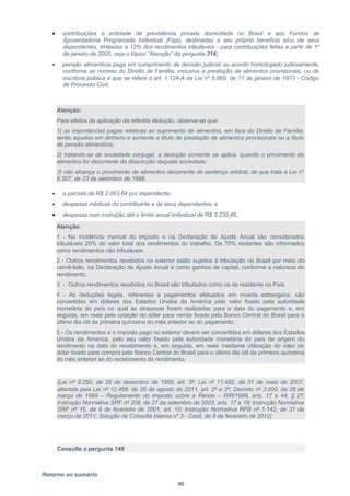 • contribuições a entidade de previdência privada domiciliada no Brasil e aos Fundos de
Aposentadoria Programada Individual (Fapi), destinadas a seu próprio benefício e/ou de seus
dependentes, limitadas a 12% dos rendimentos tributáveis - para contribuições feitas a partir de 1º
de janeiro de 2005, veja o tópico “Atenção” da pergunta 314;
• pensão alimentícia paga em cumprimento de decisão judicial ou acordo homologado judicialmente,
conforme as normas do Direito de Família, inclusive a prestação de alimentos provisionais, ou de
escritura pública a que se refere o art. 1.124-A da Lei nº 5.869, de 11 de janeiro de 1973 - Código
de Processo Civil;
Atenção:
Para efeitos da aplicação da referida dedução, observe-se que:
1) as importâncias pagas relativas ao suprimento de alimentos, em face do Direito de Família,
serão aquelas em dinheiro e somente a título de prestação de alimentos provisionais ou a título
de pensão alimentícia;
2) tratando-se de sociedade conjugal, a dedução somente se aplica, quando o provimento de
alimentos for decorrente da dissolução daquela sociedade;
3) não alcança o provimento de alimentos decorrente de sentença arbitral, de que trata a Lei nº
9.307, de 23 de setembro de 1996.
• a parcela de R$ 2.063,64 por dependente;
• despesas médicas do contribuinte e de seus dependentes; e
• despesas com instrução até o limite anual individual de R$ 3.230,46.
Atenção:
1 - Na incidência mensal do imposto e na Declaração de Ajuste Anual são considerados
tributáveis 25% do valor total dos rendimentos do trabalho. Os 75% restantes são informados
como rendimentos não tributáveis.
2 - Outros rendimentos recebidos no exterior estão sujeitos à tributação no Brasil por meio do
carnê-leão, na Declaração de Ajuste Anual e como ganhos de capital, conforme a natureza do
rendimento.
3 - Outros rendimentos recebidos no Brasil são tributados como os de residente no País.
4 - As deduções legais, referentes a pagamentos efetuados em moeda estrangeira, são
convertidas em dólares dos Estados Unidos da América pelo valor fixado pela autoridade
monetária do país no qual as despesas foram realizadas para a data do pagamento e, em
seguida, em reais pela cotação do dólar para venda fixada pelo Banco Central do Brasil para o
último dia útil da primeira quinzena do mês anterior ao do pagamento.
5 - Os rendimentos e o imposto pago no exterior devem ser convertidos em dólares dos Estados
Unidos da América, pelo seu valor fixado pela autoridade monetária do país de origem do
rendimento na data do recebimento e, em seguida, em reais mediante utilização do valor do
dólar fixado para compra pelo Banco Central do Brasil para o último dia útil da primeira quinzena
do mês anterior ao do recebimento do rendimento.
(Lei nº 9.250, de 26 de dezembro de 1995, art. 5º; Lei nº 11.482, de 31 de maio de 2007,
alterada pela Lei nº 12.469, de 26 de agosto de 2011, art. 2º e 3º; Decreto nº 3.000, de 26 de
março de 1999 – Regulamento do Imposto sobre a Renda – RIR/1999, arts. 17 e 44, § 2º;
Instrução Normativa SRF nº 208, de 27 de setembro de 2002, arts. 17 e 18; Instrução Normativa
SRF nº 15, de 6 de fevereiro de 2001, art. 10; Instrução Normativa RFB nº 1.142, de 31 de
março de 2011; Solução de Consulta Interna nº 3 - Cosit, de 8 de fevereiro de 2012)
Consulte a pergunta 149
Retorno ao sumário
80
 