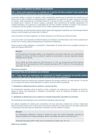 FUNCIONÁRIO A SERVIÇO DO BRASIL NO EXTERIOR
148 — Quem pode enquadrar-se na condição de "a serviço do País no exterior" para usufruir dos
benefícios fiscais próprios dessa situação particular?
O servidor público a serviço no exterior, assim considerado aquele que se encontra em missão fora do
Brasil, por ter sido nomeado ou designado para o desempenho ou exercício de cargo, função ou atividade
no exterior, pode enquadrar-se na condição fiscal de "a serviço do País no exterior", se transferir sua sede
ou lotação para o exterior, de modo a passar a perceber seus rendimentos do trabalho assalariado, em
moeda estrangeira, de autarquias ou repartições do Governo brasileiro situadas no exterior. Para esse fim,
considera-se servidor público o funcionário civil ou militar, aplicando-se esta regra também:
a) ao funcionário da administração federal direta regido pela legislação trabalhista, da administração federal
indireta e das fundações sob supervisão ministerial;
b) ao funcionário do Poder Legislativo, do Poder Judiciário e do Tribunal de Contas da União;
c) no que couber, ao funcionário do Distrito Federal, dos Estados e dos Municípios, bem como à pessoa sem
vínculo com o serviço público designada pelo Presidente da República.
Essas pessoas estão obrigadas a apresentar a Declaração de Ajuste Anual nas condições previstas no
ajuda do programa IRPF2014.
Atenção:
Os funcionários de empresa pública e de sociedade de economia mista não são considerados
ausentes "a serviço do País no exterior" quando se encontrarem a serviço específico dessas
entidades fora do Brasil.
(Lei nº 5.809, de 10 de outubro de 1972; Decreto nº 71.733, de 18 de janeiro de 1973; Decreto
nº 75.430, de 27 de fevereiro de 1975; Instrução Normativa SRF nº 208, de 27 de setembro de
2002, arts. 17 e 18)
Retorno ao sumário
SERVIDOR PÚBLICO EM MISSÃO NO EXTERIOR
149 — Como devem ser declarados os rendimentos do trabalho assalariado de servidor público,
civil ou militar, que esteve em missão no exterior durante o ano-calendário?
O tratamento fiscal dos rendimentos recebidos depende da situação particular de cada servidor, de acordo
com a natureza do serviço desempenhado no exterior, da forma abaixo explicitada.
1 - Residente no Brasil ausente no exterior a serviço do País
Os rendimentos recebidos antes da saída ou após o regresso, de autarquias ou repartições do Governo,
pagos no Brasil, são declarados e tributados normalmente, como de residente no Brasil, na forma da
legislação vigente.
2 - Residente no Brasil que vai ao exterior em missão temporária, transitória ou eventual
Os rendimentos são declarados como rendimentos tributáveis pelo seu total.
Os valores recebidos em dólares são convertidos em reais pela taxa cambial para compra, fixada pelo
Banco Central do Brasil, para o último dia útil da primeira quinzena do mês anterior ao de cada recebimento
e o total assim apurado deve ser declarado e tributado como de residente no Brasil.
Atenção:
Os rendimentos referentes a diárias e ajudas de custo não sofrem tributação, devendo os
valores recebidos em moeda estrangeira serem convertidos em reais na forma do item 2.
(Instrução Normativa SRF nº 208, de 27 de setembro de 2002, arts. 16 e 17)
Retorno ao sumário
81
 