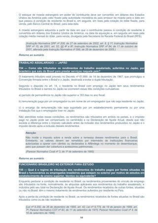 O estoque de moeda estrangeira em poder do contribuinte deve ser convertido em dólares dos Estados
Unidos da América pelo valor fixado pela autoridade monetária do país emissor da moeda para a data em
que passou à condição de residente no Brasil e, em seguida, em reais pela cotação do dólar fixada, para
venda, pelo Banco Central do Brasil, para esta data.
A moeda estrangeira adquirida a partir da data em que o contribuinte passou à condição de residente é
convertida em dólares dos Estados Unidos da América, na data da aquisição e, em seguida em reais pela
cotação média mensal do dólar, para venda, divulgada pela Secretaria da Receita Federal do Brasil (RFB).
(Instrução Normativa SRF nº 208, de 27 de setembro de 2002, art. 8, § 1º; Instrução Normativa
SRF nº 15, de 2001, art. 53, §§ 4º a 8º; Instrução Normativa SRF nº 84, de 11 de outubro de
2001, alterada pela Instrução Normativa nº 599, de 28 de dezembro de 2005.)
Retorno ao sumário
TRABALHO ASSALARIADO — JAPÃO
154 — Como são tributados os rendimentos do trabalho assalariado, auferidos no Japão, por
brasileiro que saiu do Brasil para prestar serviços naquele país?
O tratamento tributário está previsto no Decreto nº 61.899, de 14 de dezembro de 1967, que promulgou a
Convenção firmada entre o Brasil e o Japão, destinada a evitar a dupla tributação.
Segundo o disposto no art. 14, o residente no Brasil com emprego no Japão tem seus rendimentos
tributados no Brasil e isentos no Japão se ocorrerem essas três condições cumulativas:
a) período de permanência no Japão não superior a 183 dias no ano fiscal;
b) remuneração paga por um empregador ou em nome de um empregador que não seja residente no Japão;
c) o encargo da remuneração não seja suportado por um estabelecimento permanente ou por uma
instalação fixa que o empregador tiver no Japão.
Não atendidas todas essas condições, os rendimentos são tributados em ambos os países, e o imposto
pago no Japão pode ser compensado no carnê-leão e na Declaração de Ajuste Anual, desde que não
exceda a diferença entre o imposto calculado antes da inclusão dos rendimentos produzidos no Japão e o
imposto devido após a inclusão desses rendimentos.
Atenção:
Não incide o imposto sobre a renda sobre a remessa desses rendimentos para o Brasil.
Entretanto, os valores devem ser remetidos por intermédio de instituições financeiras
autorizadas a operar com câmbio ou declarados à Alfândega no momento do desembarque,
para que possam dar cobertura a acréscimos patrimoniais.
(Parecer Normativo Cosit nº 3, de 1º de setembro de 1995)
Retorno ao sumário
FUNCIONÁRIO BRASILEIRO NO EXTERIOR PARA ESTUDO
155 — Qual é o regime de tributação dos rendimentos do trabalho pagos por fontes situadas no
Brasil a funcionários ou empregados brasileiros que estejam no exterior por motivo de estudos em
estabelecimento de ensino superior, técnico ou equivalente?
Enquanto perdurar a condição de residente no Brasil, os rendimentos provenientes do vínculo de emprego
são tributados na fonte, normalmente, às alíquotas aplicáveis aos rendimentos do trabalho assalariado, e
incluídos pelo seu total na Declaração de Ajuste Anual. Os rendimentos recebidos de outras fontes, situadas
ou não no Brasil, têm o mesmo tratamento de rendimentos auferidos por residente no País.
Após a perda da condição de residente no Brasil, os rendimentos recebidos de fontes situadas no Brasil são
tributados como os de não residente.
(Lei nº 9.250, de 26 de dezembro de 1995, art. 42; Lei nº 9.779, de 19 de janeiro de 1999, art.
7º; Parecer Normativo CST nº 83, de 11 de setembro de 1975; Parecer Normativo Cosit nº 4, de
16 de setembro de 1996)
84
 