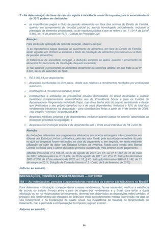 2 - Na determinação da base de cálculo sujeita à incidência anual do imposto para o ano-calendário
de 2013 podem ser deduzidas:
• as importâncias pagas a título de pensão alimentícia em face das normas do Direito de Família,
quando em cumprimento de decisão judicial ou acordo homologado judicialmente, inclusive a
prestação de alimentos provisionais, ou de escritura pública a que se refere o art. 1.124-A da Lei nº
5.869, de 11 de janeiro de 1973 - Código de Processo Civil;
Atenção:
Para efeitos da aplicação da referida dedução, observe-se que:
1) as importâncias pagas relativas ao suprimento de alimentos, em face do Direito de Família,
serão aquelas em dinheiro e somente a título de prestação de alimentos provisionais ou a título
de pensão alimentícia;
2) tratando-se de sociedade conjugal, a dedução somente se aplica, quando o provimento de
alimentos for decorrente da dissolução daquela sociedade;
3) não alcança o provimento de alimentos decorrente de sentença arbitral, de que trata a Lei nº
9.307, de 23 de setembro de 1996.
• R$ 2.063,64 por dependente;
• despesas escrituradas no livro-caixa, desde que relativas a rendimentos recebidos por profissional
autônomo;
• contribuição à Previdência Social no Brasil;
• contribuições a entidades de previdência privada domiciliadas no Brasil destinadas a custear
benefícios complementares assemelhados aos da Previdência Social e para os Fundos de
Aposentadoria Programada Individual (Fapi), cujo ônus tenha sido do próprio contribuinte e desde
que destinadas a seu próprio benefício ou a de seus dependentes, limitadas a 12% do total dos
rendimentos tributáveis na declaração - para contribuições feitas a partir de 1º de janeiro de 2005,
veja o tópico “Atenção” da pergunta 314;
• despesas médicas, próprias e de dependentes, inclusive quando pagas no exterior, observadas as
condições previstas na legislação; e
• despesas com instrução própria e de dependentes até o limite anual individual de R$ 3.230,46.
Atenção:
As deduções referentes aos pagamentos efetuados em moeda estrangeira são convertidas em
dólares dos Estados Unidos da América, pelo seu valor fixado pela autoridade monetária do país
no qual as despesas foram realizadas, na data do pagamento e, em seguida, em reais mediante
utilização do valor do dólar dos Estados Unidos da América, fixado para venda pelo Banco
Central do Brasil para o último dia útil da primeira quinzena do mês anterior ao do pagamento.
(Medida Provisória nº 2.158-35, de 24 de agosto de 2001, art. 61; Lei nº 11.482, de 31 de maio
de 2007, alterada pela Lei nº 12.469, de 26 de agosto de 2011, art. 2º e 3º; Instrução Normativa
SRF nº 208, de 27 de setembro de 2002, art. 16, § 4º; Instrução Normativa SRF nº 1.142, de 31
de março de 2011; Solução de Consulta Interna nº 3 - Cosit, de 8 de fevereiro de 2012)
Retorno ao sumário
INDENIZAÇÕES, PENSÕES E APOSENTADORIAS — EXTERIOR
158 — As indenizações, pensões e aposentadorias recebidas do exterior são tributáveis no Brasil?
Para determinar a tributação correspondente a esses rendimentos, faz-se necessário verificar a existência
de acordo ou tratado firmado entre o país de origem dos rendimentos e o Brasil para evitar a dupla
tributação ou se há reciprocidade de tratamento, devendo ser observadas as disposições neles contidas. A
princípio, tais rendimentos são tributados no Brasil por meio do recolhimento mensal (carnê-leão) na data de
seu recebimento e na Declaração de Ajuste Anual. Na inexistência de tratados ou reciprocidade de
tratamento, não é permitida a compensação do imposto pago no exterior.
Retorno ao sumário
86
 