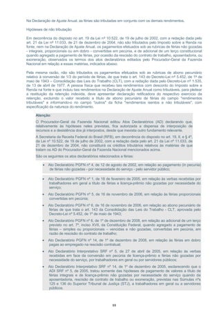 Na Declaração de Ajuste Anual, as férias são tributadas em conjunto com os demais rendimentos.
Hipóteses de não tributação
Em decorrência do disposto no art. 19 da Lei nº 10.522, de 19 de julho de 2002, com a redação dada pelo
art. 21 da Lei nº 11.033, de 21 de dezembro de 2004, não são tributados pelo Imposto sobre a Renda na
fonte, nem na Declaração de Ajuste Anual, os pagamentos efetuados sob as rubricas de férias não gozadas
- integrais, proporcionais ou em dobro - convertidas em pecúnia, e de adicional de um terço constitucional
quando agregado a pagamento de férias, por ocasião da rescisão do contrato de trabalho, aposentadoria, ou
exoneração, observados os termos dos atos declaratórios editados pelo Procurador-Geral da Fazenda
Nacional em relação a essas matérias, indicados abaixo.
Pela mesma razão, não são tributados os pagamentos efetuados sob as rubricas de abono pecuniário
relativo à conversão de 1/3 do período de férias, de que trata o art. 143 do Decreto-Lei nº 5.452, de 1º de
maio de 1943 – Consolidação das Leis do Trabalho (CLT), com a redação dada pelo Decreto-Lei nº 1.535,
de 13 de abril de 1977. A pessoa física que recebeu tais rendimentos com desconto do Imposto sobre a
Renda na fonte e que incluiu tais rendimentos na Declaração de Ajuste Anual como tributáveis, para pleitear
a restituição da retenção indevida, deve apresentar declaração retificadora do respectivo exercício da
retenção, excluindo o valor recebido a título de abono pecuniário de férias do campo "rendimentos
tributáveis" e informando-o no campo "outros" da ficha "rendimentos isentos e não tributáveis", com
especificação da natureza do rendimento.
Atenção:
O Procurador-Geral da Fazenda Nacional editou Atos Declaratórios (AD) declarando que,
relativamente às hipóteses neles previstas, fica autorizada a dispensa de interposição de
recursos e a desistência dos já interpostos, desde que inexista outro fundamento relevante.
A Secretaria da Receita Federal do Brasil (RFB), em decorrência do disposto no art. 19, II, e § 4º,
da Lei nº 10.522, de 19 de julho de 2002, com a redação dada pelo art. 21 da Lei nº 11.033, de
21 de dezembro de 2004, não constituirá os créditos tributários relativos às matérias de que
tratam os AD do Procurador-Geral da Fazenda Nacional mencionados acima.
São os seguintes os atos declaratórios relacionados a férias:
• Ato Declaratório PGFN nº 4, de 12 de agosto de 2002, em relação ao pagamento (in pecunia)
de férias não gozadas - por necessidade do serviço - pelo servidor público;
• Ato Declaratório PGFN nº 1, de 18 de fevereiro de 2005, em relação às verbas recebidas por
trabalhadores em geral a título de férias e licença-prêmio não gozadas por necessidade do
serviço;
• Ato Declaratório PGFN nº 5, de 16 de novembro de 2006, em relação às férias proporcionais
convertidas em pecúnia;
• Ato Declaratório PGFN nº 6, de 16 de novembro de 2006, em relação ao abono pecuniário de
férias de que trata o art. 143 da Consolidação das Leis do Trabalho - CLT, aprovada pelo
Decreto-Lei nº 5.452, de 1º de maio de 1943;
• Ato Declaratório PGFN nº 6, de 1º de dezembro de 2008, em relação ao adicional de um terço
previsto no art. 7º, inciso XVII, da Constituição Federal, quando agregado a pagamento de
férias – simples ou proporcionais – vencidas e não gozadas, convertidas em pecúnia, em
razão de rescisão do contrato de trabalho;
• Ato Declaratório PGFN nº 14, de 1º de dezembro de 2008, em relação às férias em dobro
pagas ao empregado na rescisão contratual;
• Ato Declaratório Interpretativo SRF nº 5, de 27 de abril de 2005, em relação às verbas
recebidas em face da conversão em pecúnia de licença-prêmio e férias não gozadas por
necessidade do serviço, por trabalhadores em geral ou por servidores públicos;
• Ato Declaratório Interpretativo SRF nº 14, de 1º de dezembro de 2005, esclarecendo que o
ADI SRF nº 5, de 2005, tratou somente das hipóteses de pagamento de valores a título de
férias integrais e de licença-prêmio não gozadas por necessidade do serviço quando da
aposentadoria, rescisão de contrato de trabalho ou exoneração, previstas nas Súmulas nºs
125 e 136 do Superior Tribunal de Justiça (STJ), a trabalhadores em geral ou a servidores
públicos.
88
 