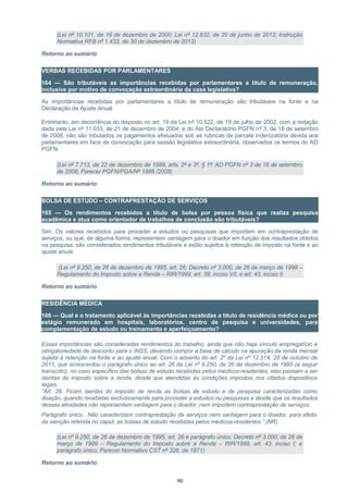 (Lei nº 10.101, de 19 de dezembro de 2000; Lei nº 12.832, de 20 de junho de 2013; Instrução
Normativa RFB nº 1.433, de 30 de dezembro de 2013)
Retorno ao sumário
VERBAS RECEBIDAS POR PARLAMENTARES
164 — São tributáveis as importâncias recebidas por parlamentares a título de remuneração,
inclusive por motivo de convocação extraordinária da casa legislativa?
As importâncias recebidas por parlamentares a título de remuneração são tributáveis na fonte e na
Declaração de Ajuste Anual.
Entretanto, em decorrência do disposto no art. 19 da Lei nº 10.522, de 19 de julho de 2002, com a redação
dada pela Lei nº 11.033, de 21 de dezembro de 2004, e do Ato Declaratório PGFN nº 3, de 18 de setembro
de 2008, não são tributados os pagamentos efetuados sob as rubricas de parcela indenizatória devida aos
parlamentares em face de convocação para sessão legislativa extraordinária, observados os termos do AD
PGFN.
(Lei nº 7.713, de 22 de dezembro de 1988, arts. 2º e 3º, § 1º; AD PGFN nº 3 de 18 de setembro
de 2008; Parecer PGFN/PGA/Nº 1888 /2008)
Retorno ao sumário
BOLSA DE ESTUDO – CONTRAPRESTAÇÃO DE SERVIÇOS
165 — Os rendimentos recebidos a título de bolsa por pessoa física que realiza pesquisa
acadêmica e atua como orientador de trabalhos de conclusão são tributáveis?
Sim. Os valores recebidos para proceder a estudos ou pesquisas que importem em contraprestação de
serviços, ou que, de alguma forma, representem vantagem para o doador em função dos resultados obtidos
na pesquisa, são considerados rendimentos tributáveis e estão sujeitos à retenção de imposto na fonte e ao
ajuste anual.
(Lei nº 9.250, de 26 de dezembro de 1995, art. 26; Decreto nº 3.000, de 26 de março de 1999 –
Regulamento do Imposto sobre a Renda – RIR/1999, art. 39, inciso VII, e art. 43, inciso I)
Retorno ao sumário
RESIDÊNCIA MÉDICA
166 — Qual é o tratamento aplicável às importâncias recebidas a título de residência médica ou por
estágio remunerado em hospitais, laboratórios, centro de pesquisa e universidades, para
complementação de estudo ou treinamento e aperfeiçoamento?
Essas importâncias são consideradas rendimentos do trabalho, ainda que não haja vínculo empregatício e
obrigatoriedade de desconto para o INSS, devendo compor a base de cálculo na apuração da renda mensal
sujeita à retenção na fonte e ao ajuste anual. Com o advento do art. 2º da Lei nº 12.514, 28 de outubro de
2011, que acrescentou o parágrafo único ao art. 26 da Lei nº 9.250, de 26 de dezembro de 1995 (a seguir
transcrito), no caso específico das bolsas de estudo recebidas pelos médicos-residentes, elas passam a ser
isentas do imposto sobre a renda, desde que atendidas às condições impostas nos citados dispositivos
legais.
“Art. 26. Ficam isentas do imposto de renda as bolsas de estudo e de pesquisa caracterizadas como
doação, quando recebidas exclusivamente para proceder a estudos ou pesquisas e desde que os resultados
dessas atividades não representem vantagem para o doador, nem importem contraprestação de serviços.
Parágrafo único. Não caracterizam contraprestação de serviços nem vantagem para o doador, para efeito
da isenção referida no caput, as bolsas de estudo recebidas pelos médicos-residentes.” (NR)
(Lei nº 9.250, de 26 de dezembro de 1995, art. 26 e parágrafo único; Decreto nº 3.000, de 26 de
março de 1999 – Regulamento do Imposto sobre a Renda – RIR/1999, art. 43, inciso I; e
parágrafo único; Parecer Normativo CST nº 326, de 1971)
Retorno ao sumário
90
 