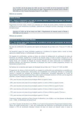 (Lei nº 8.981, de 20 de janeiro de 1995, art. 61; Lei nº 8.383, de 30 de dezembro de 1991,
art.74; Decreto nº 3.000, de 26 de março de 1999 – Regulamento do Imposto sobre a Renda –
RIR/1999, art. 622; Parecer Normativo Cosit nº 11, de 1992)
Retorno ao sumário
HORAS EXTRAS
170 — Qual é o tratamento a ser dado às parcelas relativas a horas extras pagas em virtude de
acordo coletivo mediado por sindicato?
Pagamentos de horas extras, mesmo que realizados em virtude de acordo coletivo mediado por sindicato,
configuram-se como rendimentos do trabalho, sujeitando-se à retenção na fonte e tributação na Declaração
de Ajuste Anual.
(Decreto nº 3.000, de 26 de março de 1999 – Regulamento do Imposto sobre a Renda –
RIR/1999, art. 43, inciso I)
Retorno ao sumário
BENEFÍCIOS DA PREVIDÊNCIA PRIVADA
171 — Os valores pagos pelas entidades de previdência privada aos participantes de planos de
benefícios são tributáveis?
No caso de contribuintes não optantes pelo regime de tributação de que trata o art. 1º da Lei nº 11.053, de
2004:
Os benefícios pagos por essas entidades sujeitam-se à incidência do imposto sobre a renda na fonte,
aplicando a tabela mensal, e na Declaração de Ajuste Anual.
Os resgates de contribuições, parciais ou totais, em virtude de desligamento do participante do plano de
benefícios da entidade, sujeitam-se à incidência de imposto sobre a renda na fonte à alíquota de 15%,
calculado sobre os valores de resgate, no caso de planos de previdência, inclusive Fapi, e na Declaração de
Ajuste Anual, com exceção do resgate de recursos efetuado em plano estruturado na modalidade de
beneficio definido, que permanece submetido à tributação com base na tabela progressiva mensal e na
Declaração de Ajuste Anual.
Na hipótese de os optantes pelo regime de tributação de que trata o art. 1º da Lei nº 11.053, de 2004:
O pagamento de valores a título de benefício ou resgate de contribuições aos participantes ou assistidos por
planos de caráter previdenciário, estruturados nas modalidades de contribuição definida ou contribuição
variável e mantidos por entidade de previdência complementar, sociedade seguradora ou Fundo de
Aposentadoria Programada Individual (Fapi), estão sujeitos à tributação exclusiva na fonte, com as seguintes
alíquotas: (manter redação do parágrafo anterior no original)
- 35%, para recursos com prazo de acumulação inferior ou igual a 2 anos;
- 30%, para recursos com prazo de acumulação superior a 2 anos e inferior ou igual a 4 anos;
- 25%, para recursos com prazo de acumulação superior a 4 anos e inferior ou igual a 6 anos;
- 20%, para recursos com prazo de acumulação superior a 6 anos e inferior ou igual a 8 anos;
- 15%, para recursos com prazo de acumulação superior a 8 anos e inferior ou igual a 10 anos; e
- 10%, para recursos com prazo de acumulação superior a 10 anos.
Tratamento tributário aplicável ao Plano Gerador de Benefício Livre (PGBL) e ao Vida Gerador de Beneficio
Livre – VGBL, na Declaração de Ajuste Anual:
a) no Plano Gerador de Benefício Livre (PGBL) e no Fundo de Aposentadoria Programada Individual (Fapi),
Planos de caráter previdenciário, o valor das contribuições são dedutíveis na Declaração de Ajuste Anual,
limitado a 12% do rendimento tributável incluído na base de calculo do imposto sobre a renda na
92
 