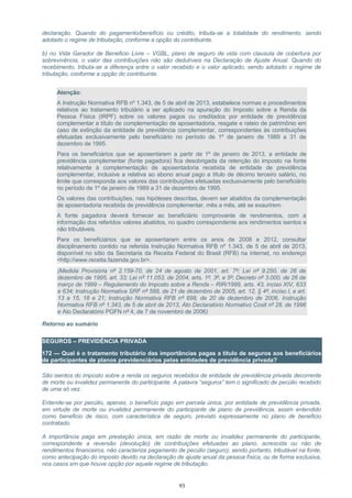 declaração. Quando do pagamento/benefício ou crédito, tributa-se a totalidade do rendimento, sendo
adotado o regime de tributação, conforme a opção do contribuinte.
b) no Vida Gerador de Beneficio Livre – VGBL, plano de seguro de vida com clausula de cobertura por
sobrevivência, o valor das contribuições não são dedutíveis na Declaração de Ajuste Anual. Quando do
recebimento, tributa-se a diferença entre o valor recebido e o valor aplicado, sendo adotado o regime de
tributação, conforme a opção do contribuinte.
Atenção:
A Instrução Normativa RFB nº 1.343, de 5 de abril de 2013, estabelece normas e procedimentos
relativos ao tratamento tributário a ser aplicado na apuração do Imposto sobre a Renda da
Pessoa Física (IRPF) sobre os valores pagos ou creditados por entidade de previdência
complementar a título de complementação de aposentadoria, resgate e rateio de patrimônio em
caso de extinção da entidade de previdência complementar, correspondentes às contribuições
efetuadas exclusivamente pelo beneficiário no período de 1º de janeiro de 1989 a 31 de
dezembro de 1995.
Para os beneficiários que se aposentarem a partir de 1º de janeiro de 2013, a entidade de
previdência complementar (fonte pagadora) fica desobrigada da retenção do imposto na fonte
relativamente à complementação de aposentadoria recebida de entidade de previdência
complementar, inclusive a relativa ao abono anual pago a título de décimo terceiro salário, no
limite que corresponda aos valores das contribuições efetuadas exclusivamente pelo beneficiário
no período de 1º de janeiro de 1989 a 31 de dezembro de 1995.
Os valores das contribuições, nas hipóteses descritas, devem ser abatidos da complementação
de aposentadoria recebida de previdência complementar, mês a mês, até se exaurirem.
A fonte pagadora deverá fornecer ao beneficiário comprovante de rendimentos, com a
informação dos referidos valores abatidos, no quadro correspondente aos rendimentos isentos e
não tributáveis.
Para os beneficiários que se aposentaram entre os anos de 2008 e 2012, consultar
disciplinamento contido na referida Instrução Normativa RFB nº 1.343, de 5 de abril de 2013,
disponível no sítio da Secretaria da Receita Federal do Brasil (RFB) na internet, no endereço
<http://www.receita.fazenda.gov.br>.
(Medida Provisória nº 2.159-70, de 24 de agosto de 2001, art. 7º; Lei nº 9.250, de 26 de
dezembro de 1995, art. 33; Lei nº 11.053, de 2004, arts. 1º, 3º, e 5º; Decreto nº 3.000, de 26 de
março de 1999 – Regulamento do Imposto sobre a Renda – RIR/1999, arts. 43, inciso XIV, 633
e 634; Instrução Normativa SRF nº 588, de 21 de dezembro de 2005, art. 12, § 4º, inciso I, e art.
13 a 15, 18 e 21; Instrução Normativa RFB nº 698, de 20 de dezembro de 2006, Instrução
Normativa RFB nº 1.343, de 5 de abril de 2013, Ato Declaratório Normativo Cosit nº 28, de 1996
e Ato Declaratório PGFN nº 4, de 7 de novembro de 2006)
Retorno ao sumário
SEGUROS – PREVIDÊNCIA PRIVADA
172 — Qual é o tratamento tributário das importâncias pagas a título de seguros aos beneficiários
de participantes de planos previdenciários pelas entidades de previdência privada?
São isentos do imposto sobre a renda os seguros recebidos de entidade de previdência privada decorrente
de morte ou invalidez permanente do participante. A palavra “seguros” tem o significado de pecúlio recebido
de uma só vez.
Entende-se por pecúlio, apenas, o benefício pago em parcela única, por entidade de previdência privada,
em virtude de morte ou invalidez permanente do participante de plano de previdência, assim entendido
como beneficio de risco, com característica de seguro, previsto expressamente no plano de beneficio
contratado.
A importância paga em prestação única, em razão de morte ou invalidez permanente do participante,
correspondente a reversão (devolução) de contribuições efetuadas ao plano, acrescida ou não de
rendimentos financeiros, não caracteriza pagamento de pecúlio (seguro), sendo portanto, tributável na fonte,
como antecipação do imposto devido na declaração de ajuste anual da pessoa física, ou de forma exclusiva,
nos casos em que houve opção por aquele regime de tributação.
93
 