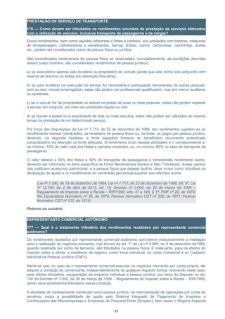 PRESTAÇÃO DE SERVIÇO DE TRANSPORTE
176 — Como devem ser tributados os rendimentos oriundos da prestação de serviços efetuados
com a utilização de veículos, inclusive transporte de passageiros e de cargas?
Esses rendimentos, bem como aqueles referentes a fretes e carretos, aos prestados com tratores, máquinas
de terraplenagem, colheitadeiras e semelhantes, barcos, chatas, carros, camionetas, caminhões, aviões
etc., podem ser considerados como de pessoa física ou jurídica.
São considerados rendimentos de pessoa física se observadas, cumulativamente, as condições descritas
abaixo (caso contrário, são considerados rendimentos de pessoa jurídica):
a) se executados apenas pelo locatário ou proprietário do veículo (ainda que este tenha sido adquirido com
reserva de domínio ou esteja sob alienação fiduciária);
b) se para auxiliá-lo na execução do serviço for necessária a participação remunerada de outras pessoas,
com ou sem vínculo empregatício, estas não podem ser profissionais qualificados, mas sim meros auxiliares
ou ajudantes;
c) se o veículo for de propriedade ou estiver na posse de duas ou mais pessoas, estas não podem explorar
o serviço em conjunto, por meio de sociedade regular ou não;
d) se houver a posse ou a propriedade de dois ou mais veículos, estes não podem ser utilizados ao mesmo
tempo na prestação de um determinado serviço.
Por força das disposições da Lei nº 7.713, de 22 de dezembro de 1988, tais rendimentos sujeitam-se ao
recolhimento mensal (carnê-leão), se recebidos de pessoa física ou, na fonte, se pagos por pessoa jurídica,
devendo, na segunda hipótese, a fonte pagadora fornecer ao beneficiário documento autenticado
comprobatório da retenção na fonte efetuada. O rendimento bruto dessas atividades é o correspondente a,
no mínimo, 10% do valor total dos fretes e carretos recebidos, ou, no mínimo, 60% no caso de transporte de
passageiros.
O valor relativo a 90% dos fretes e 40% do transporte de passageiros é considerado rendimento isento,
devendo ser informado na linha específica da Ficha Rendimentos Isentos e Não Tributáveis. Esses valores
não justificam acréscimo patrimonial, e a pessoa física que desejar fazê-lo, deve incluir como tributável na
declaração de ajuste e no recolhimento do carnê-leão percentual superior aos referidos acima.
(Lei nº 7.290, de 19 de dezembro de 1984; Lei nº 7.713, de 22 de dezembro de 1988, art. 9º; Lei
nº 12.794, de 2 de abril de 2013, art. 18; Decreto nº 3.000, de 26 de março de 1999 –
Regulamento do Imposto sobre a Renda – RIR/1999, arts. 47 e 146, § 1º; PMF nº 20, de 1979;
Ato Declaratório Normativo nº 35, de 1976; Parecer Normativo CST nº 236, de 1971; Parecer
Normativo CST nº 122, de 1974)
Retorno ao sumário
REPRESENTANTE COMERCIAL AUTÔNOMO
177 — Qual é o tratamento tributário dos rendimentos recebidos por representante comercial
autônomo?
Os rendimentos recebidos por representante comercial autônomo que exerce exclusivamente a mediação
para a realização de negócios mercantis, nos termos do art. 1º da Lei nº 4.886, de 9 de dezembro de1965,
quando praticada por conta de terceiros, são tributados na pessoa física. É irrelevante, para os efeitos do
imposto sobre a renda, a existência de registro, como firma individual, na Junta Comercial e no Cadastro
Nacional da Pessoa Jurídica (CNPJ).
Alerte-se que, no caso de o representante comercial executar os negócios mercantis por conta própria, ele
adquire a condição de comerciante, independentemente de qualquer requisito formal, ocorrendo neste caso,
para efeitos tributários, equiparação da empresa individual a pessoa jurídica, por força do disposto no art.
150 do Decreto nº 3.000, de 26 de março de 1999 – Regulamento do Imposto sobre a Renda – RIR/1999,
sendo seus rendimentos tributados nessa condição.
A atividade de representante comercial como pessoa jurídica, na intermediação de operações por conta de
terceiros, exclui a possibilidade de opção pelo Sistema Integrado de Pagamento de Impostos e
Contribuições das Microempresas e Empresas de Pequeno Porte (Simples), bem assim o Regime Especial
95
 