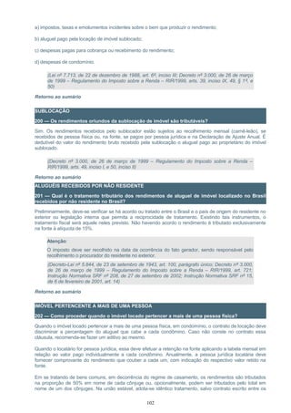 a) impostos, taxas e emolumentos incidentes sobre o bem que produzir o rendimento;
b) aluguel pago pela locação de imóvel sublocado;
c) despesas pagas para cobrança ou recebimento do rendimento;
d) despesas de condomínio.
(Lei nº 7.713, de 22 de dezembro de 1988, art. 6º, inciso III; Decreto nº 3.000, de 26 de março
de 1999 – Regulamento do Imposto sobre a Renda – RIR/1999, arts. 39, inciso IX, 49, § 1º, e
50)
Retorno ao sumário
SUBLOCAÇÃO
200 — Os rendimentos oriundos da sublocação de imóvel são tributáveis?
Sim. Os rendimentos recebidos pelo sublocador estão sujeitos ao recolhimento mensal (carnê-leão), se
recebidos de pessoa física ou, na fonte, se pagos por pessoa jurídica e na Declaração de Ajuste Anual. É
dedutível do valor do rendimento bruto recebido pela sublocação o aluguel pago ao proprietário do imóvel
sublocado.
(Decreto nº 3.000, de 26 de março de 1999 – Regulamento do Imposto sobre a Renda –
RIR/1999, arts. 49, inciso I, e 50, inciso II)
Retorno ao sumário
ALUGUÉIS RECEBIDOS POR NÃO RESIDENTE
201 — Qual é o tratamento tributário dos rendimentos de aluguel de imóvel localizado no Brasil
recebidos por não residente no Brasil?
Preliminarmente, deve-se verificar se há acordo ou tratado entre o Brasil e o país de origem do residente no
exterior ou legislação interna que permita a reciprocidade de tratamento. Existindo tais instrumentos, o
tratamento fiscal será aquele neles previsto. Não havendo acordo o rendimento é tributado exclusivamente
na fonte à alíquota de 15%.
Atenção:
O imposto deve ser recolhido na data da ocorrência do fato gerador, sendo responsável pelo
recolhimento o procurador do residente no exterior.
(Decreto-Lei nº 5.844, de 23 de setembro de 1943, art. 100, parágrafo único; Decreto nº 3.000,
de 26 de março de 1999 – Regulamento do Imposto sobre a Renda – RIR/1999, art. 721;
Instrução Normativa SRF nº 208, de 27 de setembro de 2002; Instrução Normativa SRF nº 15,
de 6 de fevereiro de 2001, art. 14)
Retorno ao sumário
IMÓVEL PERTENCENTE A MAIS DE UMA PESSOA
202 — Como proceder quando o imóvel locado pertencer a mais de uma pessoa física?
Quando o imóvel locado pertencer a mais de uma pessoa física, em condomínio, o contrato de locação deve
discriminar a percentagem do aluguel que cabe a cada condômino. Caso não conste no contrato essa
cláusula, recomenda-se fazer um aditivo ao mesmo.
Quando o locatário for pessoa jurídica, essa deve efetuar a retenção na fonte aplicando a tabela mensal em
relação ao valor pago individualmente a cada condômino. Anualmente, a pessoa jurídica locatária deve
fornecer comprovante do rendimento que couber a cada um, com indicação do respectivo valor retido na
fonte.
Em se tratando de bens comuns, em decorrência do regime de casamento, os rendimentos são tributados
na proporção de 50% em nome de cada cônjuge ou, opcionalmente, podem ser tributados pelo total em
nome de um dos cônjuges. Na união estável, adota-se idêntico tratamento, salvo contrato escrito entre os
102
 