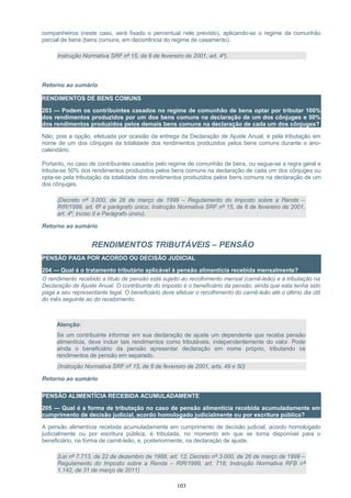 companheiros (neste caso, será fixado o percentual nele previsto), aplicando-se o regime da comunhão
parcial de bens (bens comuns, em decorrência do regime de casamento).
Instrução Normativa SRF nº 15, de 6 de fevereiro de 2001, art. 4º).
Retorno ao sumário
RENDIMENTOS DE BENS COMUNS
203 — Podem os contribuintes casados no regime de comunhão de bens optar por tributar 100%
dos rendimentos produzidos por um dos bens comuns na declaração de um dos cônjuges e 50%
dos rendimentos produzidos pelos demais bens comuns na declaração de cada um dos cônjuges?
Não, pois a opção, efetuada por ocasião da entrega da Declaração de Ajuste Anual, é pela tributação em
nome de um dos cônjuges da totalidade dos rendimentos produzidos pelos bens comuns durante o ano-
calendário.
Portanto, no caso de contribuintes casados pelo regime de comunhão de bens, ou segue-se a regra geral e
tributa-se 50% dos rendimentos produzidos pelos bens comuns na declaração de cada um dos cônjuges ou
opta-se pela tributação da totalidade dos rendimentos produzidos pelos bens comuns na declaração de um
dos cônjuges.
(Decreto nº 3.000, de 26 de março de 1999 – Regulamento do Imposto sobre a Renda –
RIR/1999, art. 6º e parágrafo único; Instrução Normativa SRF nº 15, de 6 de fevereiro de 2001,
art. 4º, inciso II e Parágrafo único).
Retorno ao sumário
RENDIMENTOS TRIBUTÁVEIS – PENSÃO
PENSÃO PAGA POR ACORDO OU DECISÃO JUDICIAL
204 — Qual é o tratamento tributário aplicável à pensão alimentícia recebida mensalmente?
O rendimento recebido a título de pensão está sujeito ao recolhimento mensal (carnê-leão) e à tributação na
Declaração de Ajuste Anual. O contribuinte do imposto é o beneficiário da pensão, ainda que esta tenha sido
paga a seu representante legal. O beneficiário deve efetuar o recolhimento do carnê-leão até o último dia útil
do mês seguinte ao do recebimento.
Atenção:
Se um contribuinte informar em sua declaração de ajuste um dependente que receba pensão
alimentícia, deve incluir tais rendimentos como tributáveis, independentemente do valor. Pode
ainda o beneficiário da pensão apresentar declaração em nome próprio, tributando os
rendimentos de pensão em separado.
(Instrução Normativa SRF nº 15, de 6 de fevereiro de 2001, arts. 49 e 50)
Retorno ao sumário
PENSÃO ALIMENTÍCIA RECEBIDA ACUMULADAMENTE
205 — Qual é a forma de tributação no caso de pensão alimentícia recebida acumuladamente em
cumprimento de decisão judicial, acordo homologado judicialmente ou por escritura pública?
A pensão alimentícia recebida acumuladamente em cumprimento de decisão judicial, acordo homologado
judicialmente ou por escritura pública, é tributada, no momento em que se torna disponível para o
beneficiário, na forma de carnê-leão, e, posteriormente, na declaração de ajuste.
(Lei nº 7.713, de 22 de dezembro de 1988, art. 12; Decreto nº 3.000, de 26 de março de 1999 –
Regulamento do Imposto sobre a Renda – RIR/1999, art. 718; Instrução Normativa RFB nº
1.142, de 31 de março de 2011)
103
 