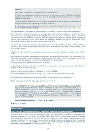 Atenção:
Para efeitos da aplicação da referida dedução, observe-se que:
1) as importâncias pagas relativas ao suprimento de alimentos, em face do Direito de Família,
serão aquelas em dinheiro e somente a título de prestação de alimentos provisionais ou a título
de pensão alimentícia;
2) tratando-se de sociedade conjugal, a dedução somente se aplica, quando o provimento de
alimentos for decorrente da dissolução daquela sociedade;
3) não alcança o provimento de alimentos decorrente de sentença arbitral, de que trata a Lei nº
9.307, de 23 de setembro de 1996.
b) contribuições para a Previdência Social da União, dos estados, do Distrito Federal e dos municípios.
Os rendimentos recebidos no decorrer do ano-calendário poderão integrar a base de cálculo do Imposto
sobre a Renda na Declaração de Ajuste Anual (DAA) do ano-calendário do recebimento, à opção irretratável
do contribuinte. Nesta hipótese, o imposto será considerado antecipação do imposto devido apurado na
DAA. A opção referida será exercida na DAA e não poderá ser alterada, ressalvada a hipótese em que a
modificação ocorra no prazo fixado para a apresentação da DAA.
A inclusão dos rendimentos recebidos acumuladamente e respectivos dados, na DAA, será feita mediante
acesso ao menu “fichas da declaração” selecionar a ficha “Rendimentos Recebidos Acumuladamente”, para
fins de preenchimento.
1.2) Dos demais rendimentos recebidos acumuladamente, ou seja, que não sejam os decorrentes do item
“1.1”.
Os rendimentos recebidos acumuladamente relativos a anos-calendário anteriores ao do recebimento, que
não sejam decorrentes de aposentadoria, pensão, transferência para a reserva remunerada ou reforma,
pagos pela previdência social e os provenientes do trabalho, estarão sujeitos:
a) quando pagos em cumprimento de decisão da Justiça:
a.1) Federal, mediante precatório ou requisição de pequeno valor, à regra de que trata o art. 27 da Lei nº
10.833, de 29 de dezembro de 2003; e
a.2) do Trabalho, ao que dispõe o art. 28 da Lei nº 10.833, de 2003; e
b) nas demais hipóteses, ao disposto no art. 12 da Lei nº 7.713, de 22 de dezembro de 1988.
2) Rendimentos recebidos acumuladamente relativos ao ano-calendário do recebimento.
Neste caso, aplica-se idêntica regra a que se refere ao item “1.2”.
(Lei nº 12.350, de 20 de dezembro de 2010, art. 44; Decreto nº 3.000, de 26 de março de 1999 –
Regulamento do Imposto sobre a Renda – RIR/1999, art. 718; Instrução Normativa SRF nº 15,
de 6 de fevereiro de 2001, art. 19; Instrução Normativa SRF nº 491, de 12 de janeiro de 2005; e
Instrução Normativa RFB nº 1.127, de 7 de fevereiro de 2011, alterada pelas Instruções
Normativas RFB nºs 1.145, de 5 de abril de 2011; 1.170, de 1º de julho de 2011; 1.261, de 20 de
março de 2012; e 1.310, de 28 de dezembro de 2012; Solução de Consulta Interna nº 3 - Cosit,
de 8 de fevereiro de 2012)
Consulte as perguntas 162, 232, 233, 234, 414 e 415
Retorno ao sumário
PRECATÓRIOS
214 — Qual é o tratamento tributário de precatórios recebidos por pessoas físicas?
O imposto sobre a renda sobre os rendimentos pagos, em cumprimento de decisão da Justiça Federal,
mediante precatório ou requisição de pequeno valor, será retido na fonte pela instituição financeira
responsável pelo pagamento e incidirá à alíquota de 3% (três por cento) sobre o montante pago, sem
quaisquer deduções, no momento do pagamento ao beneficiário ou seu representante legal. (verificar as
orientações contidas na pergunta 213 e, em especial, o conteúdo a respeito da tributação de rendimentos
recebidos acumuladamente, constante da pergunta 233)
107
 