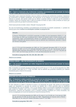 DOENÇA GRAVE — RENDIMENTOS RECEBIDOS ACUMULADAMENTE
220 — Qual é o tratamento dos rendimentos recebidos acumuladamente, por portador de doença
grave após o seu reconhecimento por laudo pericial oficial?
Para definir qual o tratamento tributário, deve-se verificar a natureza dos rendimentos recebidos; tratando-se
de rendimentos do trabalho assalariado, são tributáveis; se se tratarem de proventos de aposentadoria,
reforma ou pensão, são isentos, ainda que se refiram a período anterior à data em que foi contraída a
moléstia, desde que recebidos após a data da emissão do laudo ou após a data constante do laudo que
confirme a partir de que data foi contraída a doença.
Sobre laudo pericial consultar o tópico “Atenção” da pergunta 265
No caso de rendimentos recebidos acumuladamente provenientes do trabalho assalariado, o portador de
doença grave deve verificar as orientações contidas na pergunta 233:
Atenção:
O Parecer PGFN/CRJ/nº 2.331/2010 suspendeu os efeitos do Ato Declaratório PGFN nº 1, de
27 de março de 2009, que considerava que o cálculo do imposto sobre a renda incidente sobre
rendimentos pagos acumuladamente deveria ser realizado levando-se em consideração as
tabelas e alíquotas das épocas próprias a que se referiram tais rendimentos, devendo o cálculo
ser mensal e não global.
(Lei nº 7.713, de 22 de dezembro de 1988, art. 12-A; Instrução Normativa SRF nº 15, de 6 de
fevereiro de 2001, art. 5º, § 3º; Instrução Normativa RFB nº 1.127, de 7 de fevereiro de 2011,
alterada pelas Instruções Normativas nºs 1.145, de 5 de abril de 2011; 1.170, de 1º de julho de
2011; 1.261, de 20 de março de 2012; e 1.310, de 28 de dezembro de 2012)
Consulte as perguntas 232, 233, 234, 263, 264 e 265
Retorno ao sumário
DOENÇA GRAVE — MILITAR INTEGRANTE DE RESERVA
221 — Os proventos recebidos por militar integrante de reserva remunerada portador de doença
grave são isentos?
Não. O benefício da isenção prevista no inciso XIV do art 6º da Lei nº 7.713, de 22 de dezembro de 1988,
com redação dada pela Lei nº 11.052, de 2004, não se estende aos proventos recebidos por militares
transferidos para a reserva remunerada.
Retorno ao sumário
RESCISÃO DE CONTRATO DE TRABALHO
222 — É tributável o salário recebido em conjunto com as indenizações previstas no Decreto-Lei nº
5.452, de 1º de maio de 1943- Consolidação das Leis do Trabalho - CLT e o montante referente ao
Fundo de Garantia do Tempo de Serviço - FGTS decorrentes da rescisão de contrato de trabalho?
O valor referente ao salário é tributável na fonte e na declaração de ajuste. São isentas as indenizações
pagas por despedida ou rescisão de contrato de trabalho até o limite garantido pela lei trabalhista
(Consolidação das Leis do Trabalho - CLT) ou por dissídio coletivo e convenções trabalhistas homologados
pela Justiça do Trabalho, bem como o montante recebido pelos empregados e diretores, ou respectivos
beneficiários, referente aos depósitos, juros e correção monetária creditados em contas vinculadas, nos
termos da legislação do Fundo de Garantia do Tempo de Serviço (FGTS).
(Lei nº 7.713, de 22 de dezembro de 1988, art. 6º, inciso V; Lei nº 8.036, de 11 de maio de 1990,
art. 28; Decreto nº 3.000, de 26 de março de 1999 – Regulamento do Imposto sobre a Renda –
RIR/1999, art. 39, inciso XX; Parecer Normativo Cosit nº 1, de 1995)
Consulte as perguntas 162 e 255
110
 