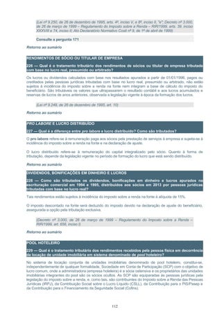 (Lei nº 9.250, de 26 de dezembro de 1995, arts. 4º, inciso V, e 8º, inciso II, "e"; Decreto nº 3.000,
de 26 de março de 1999 – Regulamento do Imposto sobre a Renda – RIR/1999, arts. 39, inciso
XXXVIII e 74, inciso II; Ato Declaratório Normativo Cosit nº 9, de 1º de abril de 1999)
Consulte a pergunta 171
Retorno ao sumário
RENDIMENTOS DE SÓCIO OU TITULAR DE EMPRESA
226 — Qual é o tratamento tributário dos rendimentos de sócios ou titular de empresa tributada
com base no lucro real, presumido ou arbitrado?
Os lucros ou dividendos calculados com base nos resultados apurados a partir de 01/01/1996, pagos ou
creditados pelas pessoas jurídicas tributadas com base no lucro real, presumido ou arbitrado, não estão
sujeitos à incidência do imposto sobre a renda na fonte nem integram a base de cálculo do imposto do
beneficiário. São tributáveis os valores que ultrapassarem o resultado contábil e aos lucros acumulados e
reservas de lucros de anos anteriores, observada a legislação vigente à época da formação dos lucros.
(Lei nº 9.249, de 26 de dezembro de 1995, art. 10)
Retorno ao sumário
PRO LABORE E LUCRO DISTRIBUÍDO
227 — Qual é a diferença entre pro labore e lucro distribuído? Como são tributados?
O pro labore refere-se à remuneração paga aos sócios pela prestação de serviços à empresa e sujeita-se à
incidência do imposto sobre a renda na fonte e na declaração de ajuste.
O lucro distribuído refere-se à remuneração do capital integralizado pelo sócio. Quanto à forma de
tributação, depende da legislação vigente no período de formação do lucro que está sendo distribuído.
Retorno ao sumário
DIVIDENDOS, BONIFICAÇÕES EM DINHEIRO E LUCROS
228 — Como são tributados os dividendos, bonificações em dinheiro e lucros apurados na
escrituração comercial em 1994 e 1995, distribuídos aos sócios em 2013 por pessoas jurídicas
tributadas com base no lucro real?
Tais rendimentos estão sujeitos à incidência do imposto sobre a renda na fonte à alíquota de 15%.
O imposto descontado na fonte será deduzido do imposto devido na declaração de ajuste do beneficiário,
assegurada a opção pela tributação exclusiva.
(Decreto nº 3.000, de 26 de março de 1999 – Regulamento do Imposto sobre a Renda –
RIR/1999, art. 656, inciso I)
Retorno ao sumário
POOL HOTELEIRO
229 — Qual é o tratamento tributário dos rendimentos recebidos pela pessoa física em decorrência
da locação de unidade imobiliária em sistema denominado de pool hoteleiro?
No sistema de locação conjunta de unidades imobiliárias denominado de pool hoteleiro, constitui-se,
independentemente de qualquer formalidade, Sociedade em Conta de Participação (SCP) com o objetivo de
lucro comum, onde a administradora (empresa hoteleira) é a sócia ostensiva e os proprietários das unidades
imobiliárias integrantes do pool são os sócios ocultos. As SCP são equiparadas às pessoas jurídicas pela
legislação do imposto sobre a renda, e, como tais, são contribuintes do Imposto sobre a Renda das Pessoas
Jurídicas (IRPJ), da Contribuição Social sobre o Lucro Líquido (CSLL), da Contribuição para o PIS/Pasep e
da Contribuição para o Financiamento da Seguridade Social (Cofins).
112
 