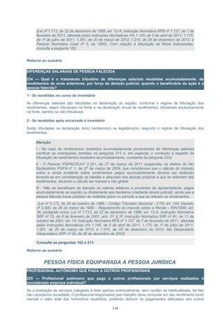(Lei nº 7.713, de 22 de dezembro de 1988, art. 12-A; Instrução Normativa RFB nº 1.127, de 7 de
fevereiro de 2011, alterada pelas Instruções Normativas nºs 1.145, de 5 de abril de 2011; 1.170,
de 1º de julho de 2011; 1.261, de 20 de março de 2012; 1.310, de 28 de dezembro de 2012; e
Parecer Normativo Cosit nº 5, de 1995). Com relação à tributação de férias indenizadas,
consulte a pergunta 162.
Retorno ao sumário
DIFERENÇAS SALARIAIS DE PESSOA FALECIDA
234 — Qual é o tratamento tributário de diferenças salariais recebidas acumuladamente, de
rendimentos de anos anteriores, por força de decisão judicial, quando o beneficiário da ação é a
pessoa falecida?
1 - Se recebidas no curso do inventário
As diferenças salariais são tributadas na declaração do espólio, conforme o regime de tributação dos
rendimentos, sejam tributáveis na fonte e na declaração anual de rendimentos, tributáveis exclusivamente
na fonte, isentos ou não tributáveis.
2 - Se recebidas após encerrado o inventário
Serão tributadas na declaração do(s) herdeiros(s) ou legatários(s), segundo o regime de tributação dos
rendimentos.
Atenção:
I - No caso de rendimentos recebidos acumuladamente provenientes de diferenças salariais
(verificar as orientações contidas na pergunta 213 e, em especial, o conteúdo a respeito da
tributação de rendimentos recebidos acumuladamente, constante da pergunta 233):
II - O Parecer PGFN/CRJ/nº 2.331, de 27 de março de 2011 suspendeu os efeitos do Ato
Declaratório PGFN nº 1, de 27 de março de 2009, que considerava que o cálculo do imposto
sobre a renda incidente sobre rendimentos pagos acumuladamente deveria ser realizado
levando-se em consideração as tabelas e alíquotas das épocas próprias a que se referiram tais
rendimentos, devendo o cálculo ser mensal e não global;
III - Não se beneficiam da isenção os valores relativos a proventos de aposentadoria, pagos
acumuladamente ao espólio ou diretamente aos herdeiros (mediante alvará judicial), ainda que a
pessoa falecida fosse portador de moléstia grave no período a que se referem os rendimentos.
(Lei nº 5.172, de 25 de outubro de 1966 – Código Tributário Nacional - CTN, art. 144; Decreto
nº 3.000, de 26 de março de 1999 – Regulamento do Imposto sobre a Renda – RIR/1999, art.
38, parágrafo único; Lei nº 7.713, de 22 de dezembro de 1988, art. 12-A; Instrução Normativa
SRF nº 15, de 6 de fevereiro de 2001, arts. 5º, § 3º; Instrução Normativa SRF nº 81, de 11 de
outubro de 2001, art. 14; Instrução Normativa RFB nº 1.127, de 7 de fevereiro de 2011, alterada
pelas Instruções Normativas nºs 1.145, de 5 de abril de 2011, 1.170, de 1º de julho de 2011,
1.261, de 20 de março de 2012; e 1.310, de 28 de dezembro de 2012; Ato Declaratório
Interpretativo SRF nº 26, de 26 de dezembro de 2003)
Consulte as perguntas 162 e 213
Retorno ao sumário
PESSOA FÍSICA EQUIPARADA A PESSOA JURÍDICA
PROFISSIONAL AUTÔNOMO QUE PAGA A OUTROS PROFISSIONAIS
235 — Profissional autônomo que paga a outros profissionais por serviços realizados é
considerado empresa individual?
Se a prestação de serviços colegiada é feita apenas eventualmente, sem caráter de habitualidade, tal fato
não caracteriza sociedade. O profissional responsável pelo trabalho deve computar em seu rendimento bruto
mensal o valor total dos honorários recebidos, podendo deduzir os pagamentos efetuados aos outros
116
 