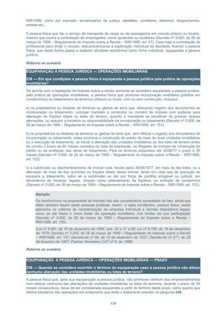 RIR/1999, como por exemplo: serventuários de justiça, tabeliães, corretores, leiloeiros, despachantes,
artistas etc.;
f) pessoa física que faz o serviço de transporte de carga ou de passageiros em veículo próprio ou locado,
mesmo que ocorra a contratação de empregados, como ajudantes ou auxiliares (Decreto nº 3.000, de 26 de
março de 1999 – Regulamento do Imposto sobre a Renda – RIR/1999, art. 47). Caso haja a contratação de
profissional para dirigir o veículo, descaracteriza-se a exploração individual da atividade, ficando a pessoa
física, que desta forma passa a explorar atividade econômica como firma individual, equiparada a pessoa
jurídica;
Retorno ao sumário
EQUIPARAÇÃO À PESSOA JURÍDICA — OPERAÇÕES IMOBILIÁRIAS
238 — Em que condições a pessoa física é equiparada a pessoa jurídica pela prática de operações
imobiliárias?
De acordo com a legislação do imposto sobre a renda, somente se considera equiparada a pessoa jurídica,
pela prática de operações imobiliárias, a pessoa física que promove incorporação imobiliária (prédios em
condomínios) ou loteamentos de terrenos urbanos ou rurais, com ou sem construção, inclusive:
a) os proprietários ou titulares de terrenos ou glebas de terra que, efetuando registro dos documentos de
incorporação ou loteamento, outorgar mandato a construtor ou corretor de imóveis com poderes para
alienação de frações ideais ou lotes de terreno, quando o mandante se beneficiar do produto dessas
alienações, ou assumir a iniciativa ou responsabilidade da incorporação ou loteamento (Decreto nº 3.000, de
26 de março de 1999 – Regulamento do Imposto sobre a Renda – RIR/1999, art. 151);
b) os proprietários ou titulares de terrenos ou glebas de terra que, sem efetuar o registro dos documentos de
incorporação ou loteamento, neles promova a construção de prédio de mais de duas unidades imobiliárias
ou a execução de loteamento, se iniciar a alienação das unidades imobiliárias ou dos lotes de terreno antes
de corrido o prazo de 60 meses contados da data da averbação, no Registro de Imóveis da construção do
prédio ou da aceitação das obras de loteamento. Para os terrenos adquiridos até 30/06/77 o prazo é 36
meses (Decreto nº 3.000, de 26 de março de 1999 – Regulamento do Imposto sobre a Renda – RIR/1999,
art. 152);
c) a subdivisão ou desmembramento de imóvel rural, havido após 30/06/1977, em mais de dez lotes, ou a
alienação de mais de dez quinhões ou frações ideais desse imóvel, tendo em vista que tal operação se
equipara a loteamento, salvo se a subdivisão se der por força de partilha amigável ou judicial, em
decorrência de herança, legado, doação como adiantamento da legítima, ou extinção de condomínio
(Decreto nº 3.000, de 26 de março de 1999 – Regulamento do Imposto sobre a Renda – RIR/1999, art. 153).
Atenção:
Os condomínios na propriedade de imóveis não são considerados sociedades de fato, ainda que
deles também façam parte pessoas jurídicas. Assim, a cada condômino, pessoa física, serão
aplicados os critérios de caracterização da empresa individual e demais dispositivos legais,
como se ele fosse o único titular da operação imobiliária, nos limites da sua participação
(Decreto nº 3.000, de 26 de março de 1999 – Regulamento do Imposto sobre a Renda –
RIR/1999, art. 155).
(Lei nº 4.591, de 16 de dezembro de 1964, arts. 29 a 31 e 68; Lei nº 6.766, de 19 de dezembro
de 1979; Decreto nº 3.000, de 26 de março de 1999 – Regulamento do Imposto sobre a Renda
– RIR/1999, art. 151; Decreto-lei nº 58, de 10 de dezembro de 1937; Decreto-lei nº 271, de 28
de fevereiro de 1967; Parecer Normativo CST nº 6, de 1986)
Retorno ao sumário
EQUIPARAÇÃO A PESSOA JURÍDICA — OPERAÇÕES IMOBILIÁRIAS — PRAZO
239 — Quando se considera ocorrido o término da equiparação caso a pessoa jurídica não efetue
nenhuma alienação das unidades imobiliárias ou lotes de terreno?
A pessoa física que, após sua equiparação a pessoa jurídica, não promover nenhum dos empreendimentos
nem efetuar nenhuma das alienações de unidades imobiliárias ou lotes de terrenos, durante o prazo de 36
meses consecutivos, deixa de ser considerada equiparada a partir do término deste prazo, salvo quanto aos
efeitos tributários das operações em andamento que terão o tratamento previsto na pergunta 240.
118
 