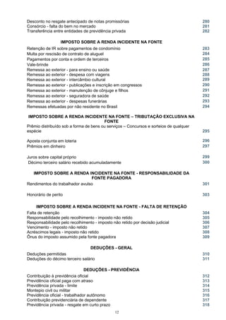 Desconto no resgate antecipado de notas promissórias 280
Consórcio - falta do bem no mercado 281
Transferência entre entidades de previdência privada 282
IMPOSTO SOBRE A RENDA INCIDENTE NA FONTE
Retenção de IR sobre pagamentos de condomínio 283
Multa por rescisão de contrato de aluguel 284
Pagamentos por conta e ordem de terceiros 285
Vale-brinde 286
Remessa ao exterior - para ensino ou saúde
Remessa ao exterior - despesa com viagens
287
288
Remessa ao exterior - intercâmbio cultural 289
Remessa ao exterior - publicações e inscrição em congressos 290
Remessa ao exterior - manutenção de cônjuge e filhos 291
Remessa ao exterior - seguradora de saúde 292
Remessa ao exterior - despesas funerárias 293
Remessas efetuadas por não residente no Brasil 294
IMPOSTO SOBRE A RENDA INCIDENTE NA FONTE – TRIBUTAÇÃO EXCLUSIVA NA
FONTE
Prêmio distribuído sob a forma de bens ou serviços – Concursos e sorteios de qualquer
espécie 295
Aposta conjunta em loteria 296
Prêmios em dinheiro 297
Juros sobre capital próprio 299
Décimo terceiro salário recebido acumuladamente 300
IMPOSTO SOBRE A RENDA INCIDENTE NA FONTE - RESPONSABILIDADE DA
FONTE PAGADORA
Rendimentos do trabalhador avulso 301
Honorário de perito 303
IMPOSTO SOBRE A RENDA INCIDENTE NA FONTE - FALTA DE RETENÇÃO
Falta de retenção 304
Responsabilidade pelo recolhimento - imposto não retido 305
Responsabilidade pelo recolhimento - imposto não retido por decisão judicial 306
Vencimento - imposto não retido 307
Acréscimos legais - imposto não retido 308
Ônus do imposto assumido pela fonte pagadora 309
DEDUÇÕES - GERAL
Deduções permitidas 310
Deduções do décimo terceiro salário 311
DEDUÇÕES - PREVIDÊNCIA
Contribuição à previdência oficial 312
Previdência oficial paga com atraso 313
Previdência privada - limite 314
Montepio civil ou militar 315
Previdência oficial - trabalhador autônomo 316
Contribuição previdenciária de dependente 317
Previdência privada - resgate em curto prazo 318
12
 