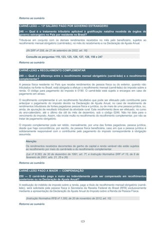 Retorno ao sumário
CARNÊ-LEÃO — 13º SALÁRIO PAGO POR GOVERNO ESTRANGEIRO
248 — Qual é o tratamento tributário aplicável à gratificação natalina recebida de órgãos de
governo estrangeiro no País por residente no Brasil?
Tributa-se em conjunto com os demais rendimentos recebidos no mês pelo beneficiário, sujeitos ao
recolhimento mensal obrigatório (carnê-leão), no mês do recebimento e na Declaração de Ajuste Anual.
(IN SRF nº 208, de 27 de setembro de 2002, art. 16)
Consulte as perguntas 119, 123, 125, 126, 127, 128, 156 e 247
Retorno ao sumário
CARNÊ-LEÃO x RECOLHIMENTO COMPLEMENTAR
249 — Qual é a diferença entre o recolhimento mensal obrigatório (carnê-leão) e o recolhimento
complementar?
A pessoa física residente no País que recebe rendimentos de pessoa física ou do exterior, quando não
tributados na fonte no Brasil, está obrigada a efetuar o recolhimento mensal (carnê-leão) do imposto sobre a
renda. O código para pagamento do imposto é 0190. O carnê-leão está sujeito a encargos em caso de
pagamento em atraso.
O recolhimento complementar é um recolhimento facultativo que pode ser efetuado pelo contribuinte para
antecipar o pagamento do imposto devido na Declaração de Ajuste Anual, no caso de recebimento de
rendimentos tributáveis de fontes pagadoras pessoa física e jurídica, ou de mais de uma pessoa jurídica, ou,
ainda, de apuração de resultado tributável da atividade rural. Este recolhimento deve ser efetuado, no curso
do ano-calendário, até o último dia útil do mês de dezembro, sob o código 0246. Não há data para o
vencimento do imposto. Assim, não incide multa no recolhimento do recolhimento complementar, por não se
tratar de pagamento obrigatório.
O imposto complementar pode ser retido, mensalmente, por uma das fontes pagadoras, pessoa jurídica,
desde que haja concordância, por escrito, da pessoa física beneficiária, caso em que a pessoa jurídica é
solidariamente responsável com o contribuinte pelo pagamento do imposto correspondente à obrigação
assumida.
Atenção:
Os rendimentos recebidos decorrentes de ganho de capital e renda variável não estão sujeitos
ao recolhimento por meio do carnê-leão e do recolhimento complementar.
(Lei nº 8.383, de 30 de dezembro de 1991, art. 7º, e Instrução Normativa SRF nº 15, de 6 de
fevereiro de 2001, arts. 21, 25 e 26)
Retorno ao sumário
CARNÊ-LEÃO PAGO A MAIOR — COMPENSAÇÃO
250 — O carnê-leão pago a maior ou indevidamente pode ser compensado em recolhimentos
posteriores ou na Declaração de Ajuste Anual?
A restituição do indébito de imposto sobre a renda, pago a título de recolhimento mensal obrigatório (carnê-
leão), será solicitada pela pessoa física à Secretaria da Receita Federal do Brasil (RFB) exclusivamente
mediante a apresentação da Declaração de Ajuste Anual do Imposto sobre a Renda da Pessoa Física.
(Instrução Normativa RFB nº 1.300, de 20 de novembro de 2012, art. 10)
Retorno ao sumário
123
 