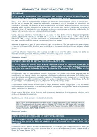 RENDIMENTOS ISENTOS E NÃO TRIBUTÁVEIS
INDENIZAÇÃO
254 — Pode ser considerada como rendimento não tributável a parcela de remuneração de
assalariado, que é denominada "indenização", por lei estadual ou municipal?
Não. A Lei nº 7.713, de 22 de dezembro de 1988, que reformulou o imposto sobre a renda da pessoa física,
em seu art. 3º, declara que "constituem rendimento bruto todo o produto do capital, do trabalho ou da
combinação de ambos, os alimentos e pensões percebidos em dinheiro e demais proventos de qualquer
natureza, assim também entendidos os acréscimos patrimoniais não correspondentes aos rendimentos
declarados. O art. 6º da citada Lei, com alterações posteriores, declara quais rendimentos estão isentos do
imposto sobre a renda, neles não está incluída tal indenização.
Como a base de cálculo do imposto só pode ser fixada por meio de lei emanada do poder competente
(Constituição Federal, promulgada em 1988, art. 153, inciso III e art. 97, inciso IV, da Lei nº 5.172, de 25 de
outubro de 1966 – Código Tributário Nacional - CTN), entende-se que qualquer outra lei que não seja federal
não pode instituir ou alterar a base de cálculo do imposto sobre a renda.
Ademais, de acordo com o art. 4º combinado com o art. 109, ambos do CTN, são irrelevantes para qualificar
a natureza jurídica específica do tributo a denominação e as demais características formais adotadas pela lei
comum.
Assim, os referidos rendimentos estão sujeitos à incidência do imposto sobre a renda, tais como os
recebidos pelos magistrados, militares, prefeitos, vereadores, deputados, senadores.
Retorno ao sumário
DESPEDIDA, RESCISÃO DE CONTRATO DE TRABALHO, FGTS ETC.
255 — São isentas do imposto sobre a renda a indenização paga por despedida ou rescisão do
contrato de trabalho, bem como as importâncias recebidas pelos empregados e seus dependentes
nos limites e termos da legislação do Fundo de Garantia do Tempo de Serviço (FGTS) e o aviso
prévio?
A indenização paga por despedida ou rescisão de contrato de trabalho, até o limite garantido pela lei
trabalhista ou por dissídio coletivo e convenções trabalhistas homologados pela Justiça do Trabalho, bem
como o montante recebido pelos empregados e diretores e seus dependentes ou sucessores, referente aos
depósitos, juros e correção monetária creditados em contas vinculadas, nos termos da legislação do Fundo
de Garantia do Tempo de Serviço (FGTS), são isentos do imposto sobre a renda.
Enquadram-se nesse conceito a indenização do tempo de serviço anterior à opção pelo FGTS, nos limites
fixados na legislação trabalhista, quer seja ela percebida pelo próprio empregado ou por seus dependentes
após o falecimento do assalariado.
O que exceder às verbas acima descritas será considerado liberalidade do empregador e tributado como
rendimento do trabalho assalariado.
Quanto ao aviso prévio, apenas o não trabalhado é isento.
(Lei nº 7.713, de 22 de dezembro de 1988, art. 6º, inciso V; Decreto nº 3.000, de 26 de março de
1999 – Regulamento do Imposto sobre a Renda (RIR/1999), art. 39, inciso XX; Instrução
Normativa SRF nº 15, de 2001, art. 5º, incisos V e VI; Parecer Normativo CST nº 179, de 1970;
Parecer Normativo CST nº 995, de 1971)
Retorno ao sumário
LUCROS E DIVIDENDOS APURADOS NA ESCRITURAÇÃO EM 1993
256 — Como são tributados os lucros e dividendos apurados na escrituração comercial em 1993 e
distribuídos aos sócios em 2013 por pessoas jurídicas tributadas com base no lucro real e
presumido?
Os rendimentos são isentos. No caso de pessoa jurídica tributada com base no lucro presumido, a isenção
corresponde ao valor distribuído até o limite da base de cálculo do imposto deduzido do Imposto sobre a
Renda da Pessoa Jurídica (IRPJ).
125
 