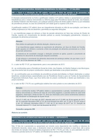 PENSÃO, APOSENTADORIA, RESERVA REMUNERADA OU REFORMA — 13º SALÁRIO
259 — Qual é a tributação do 13º salário, recebido a título de pensão e de proventos de
aposentadoria, reserva remunerada ou reforma, por contribuinte maior de 65 anos?
É tributada exclusivamente na fonte a gratificação natalina (13º salário) relativa a aposentadoria e pensão,
transferência para a reserva remunerada ou reforma paga pela Previdência Social da União, dos Estados,
do Distrito Federal e dos Municípios, por qualquer pessoa jurídica de direito público interno ou por entidades
de previdência privada, no caso de contribuinte com idade igual ou superior a 65 anos.
A gratificação natalina (13º salário) deve ser integralmente tributada no mês da sua quitação, com base na
tabela progressiva do mês de dezembro, permitidas as seguintes deduções:
I - as importâncias pagas em dinheiro a título de pensão alimentícia em face das normas do Direito de
Família, quando em cumprimento de decisão judicial ou acordo homologado judicialmente, inclusive a
prestação de alimentos provisionais;
Atenção:
Para efeitos da aplicação da referida dedução, observe-se que:
1) as importâncias pagas relativas ao suprimento de alimentos, em face do Direito de Família,
serão aquelas em dinheiro e somente a título de prestação de alimentos provisionais ou a título
de pensão alimentícia;
2) tratando-se de sociedade conjugal, a dedução somente se aplica, quando o provimento de
alimentos for decorrente da dissolução daquela sociedade;
3) não alcança o provimento de alimentos decorrente de sentença arbitral, de que trata a Lei nº
9.307, de 23 de setembro de 1996.
II – o valor de R$ 171,97, por dependente, para o ano-calendário de 2013:
III - as contribuições para a Previdência Social da União, dos Estados, do Distrito Federal e dos Municípios,
cujo ônus tenha sido do próprio contribuinte e desde que destinadas a seu próprio benefício;
IV - as contribuições para as entidades de previdência privada domiciliadas no Brasil, destinadas a custear
benefícios complementares assemelhados aos da Previdência Social e para os Fundos de Aposentadoria
Programada Individual (Fapi), cujo ônus tenha sido do próprio contribuinte e desde que destinadas a seu
próprio benefício;
V - o valor de R$ 1.710,78, se a gratificação natalina tiver sido quitada no ano-calendário de 2013:
Atenção:
Caso o contribuinte receba 13º salário relativo a aposentadoria e pensão, transferência para a
reserva remunerada ou reforma de mais de uma fonte pagadora, a parcela isenta de cada fonte
pagadora, observado o limite do item V3, deve ser informada como outros rendimentos isentos e
não tributáveis na Declaração de Ajuste Anual.
(Lei nº 11.482, de 31 de maio de 2007, alterada pela Lei nº 12.469, de 26 de agosto de 2011,
art. 3º; Instrução Normativa SRF nº 15, de 6 de fevereiro de 2001, art. 7º, §§ 1º, 3º e 9º, inciso II
e art. 15; Instrução Normativa RFB nº 1.142, de 31 de março de 2011, art. 3º; Solução de
Consulta Interna nº 3 - Cosit, de 8 de fevereiro de 2012)
Consulte a pergunta 299
Retorno ao sumário
PENSIONISTA OU APOSENTADO MAIOR DE 65 ANOS — DEPENDENTE
260 — Pensionista ou aposentado pela previdência oficial ou privada, maior de 65 anos,
dependente do declarante, perde direito à isenção de idade por ser dependente?
Não. O fato de o pensionista ou aposentado ser incluído como dependente não modifica a natureza do
rendimento devendo, nesse caso, o declarante incluir os rendimentos recebidos a esse título, até a soma
dos limites de isenção mensal da tabela progressiva de R$ 1.710,78, por mês, no ano-calendário de 2013,
inclusive a parcela isenta do 13º salário, em Rendimentos Isentos e Não tributáveis.
127
 